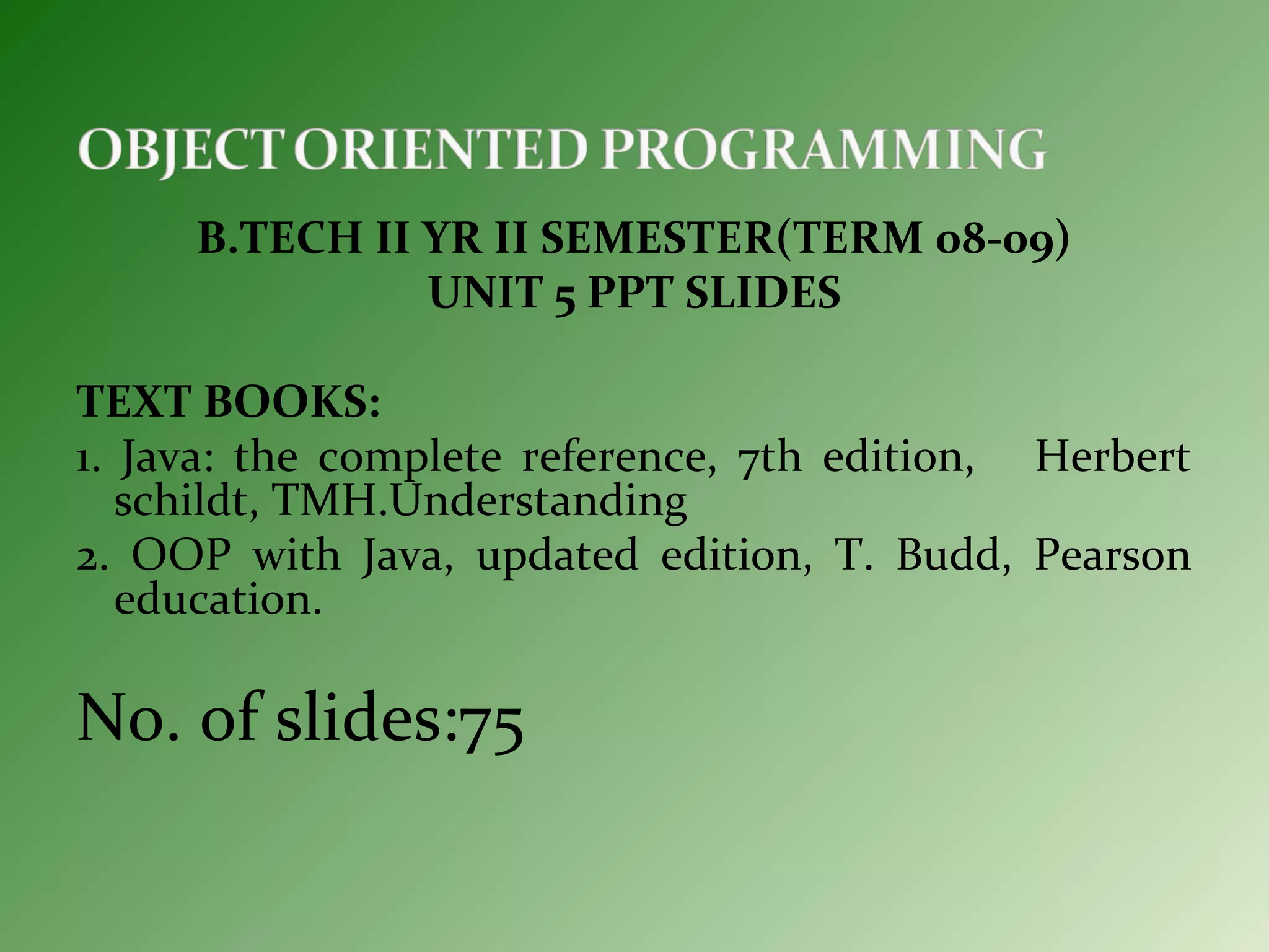B.TECH II YR II SEMESTER(TERM 08-09)
UNIT 5 PPT SLIDES
TEXT BOOKS:
1. Java: the complete reference, 7th edition, Herbert
schildt, TMH.Understanding
2. OOP with Java, updated edition, T. Budd, Pearson
education.
No. of slides:75
 