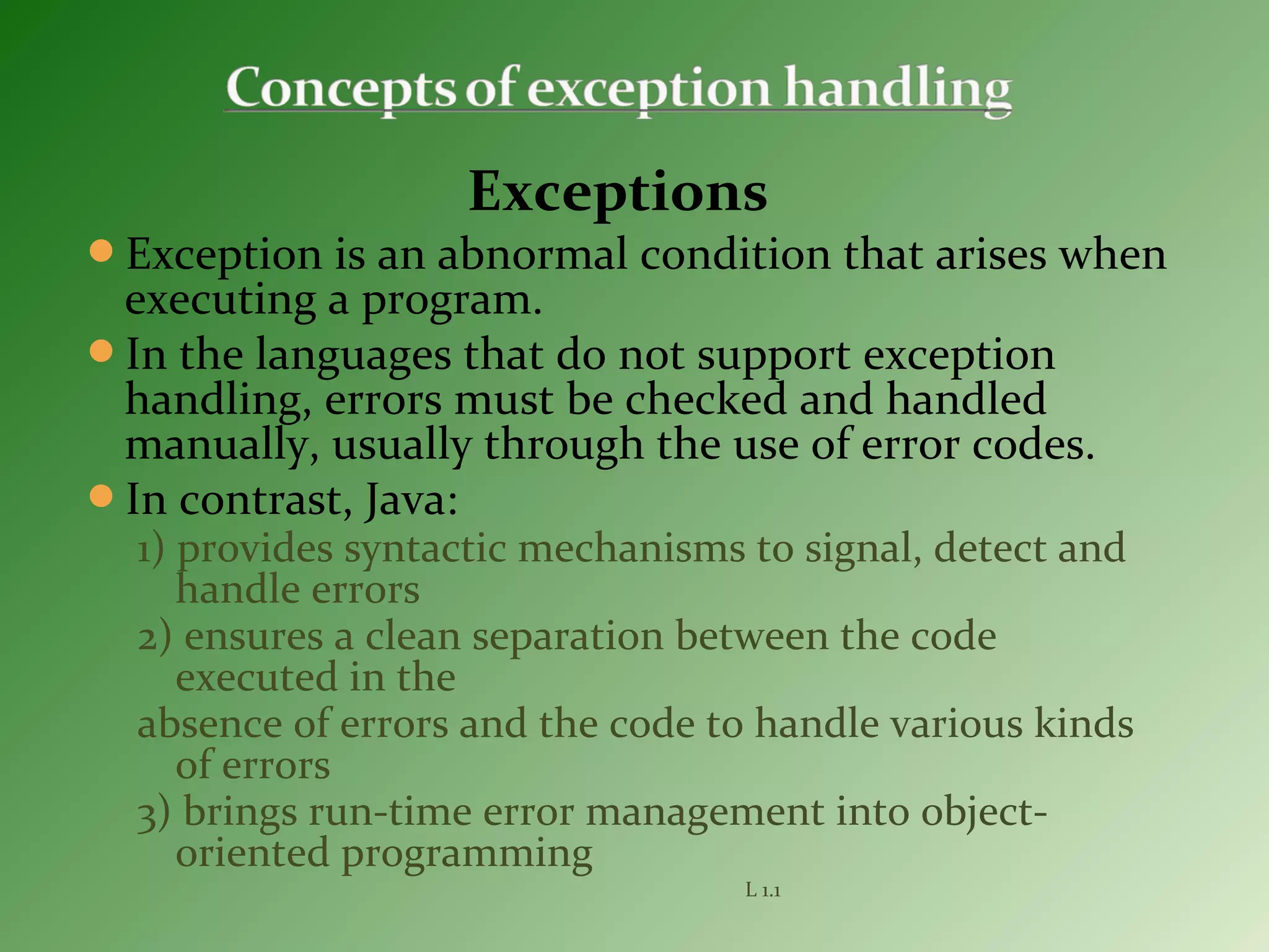 Exceptions
Exception is an abnormal condition that arises when
executing a program.
In the languages that do not support exception
handling, errors must be checked and handled
manually, usually through the use of error codes.
In contrast, Java:
1) provides syntactic mechanisms to signal, detect and
handle errors
2) ensures a clean separation between the code
executed in the
absence of errors and the code to handle various kinds
of errors
3) brings run-time error management into object-
oriented programming
L 1.1
 