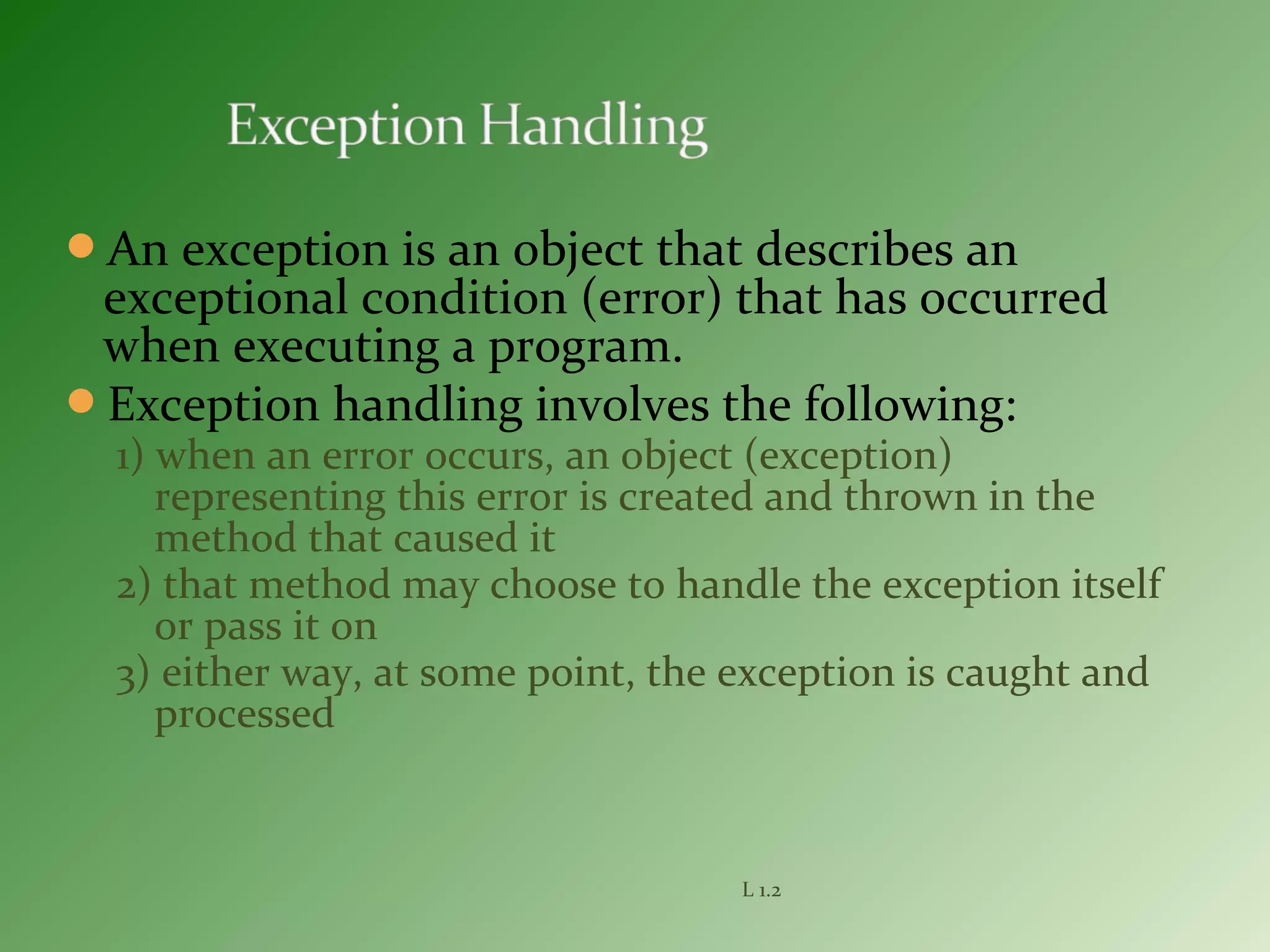 An exception is an object that describes an
exceptional condition (error) that has occurred
when executing a program.
Exception handling involves the following:
1) when an error occurs, an object (exception)
representing this error is created and thrown in the
method that caused it
2) that method may choose to handle the exception itself
or pass it on
3) either way, at some point, the exception is caught and
processed
L 1.2
 