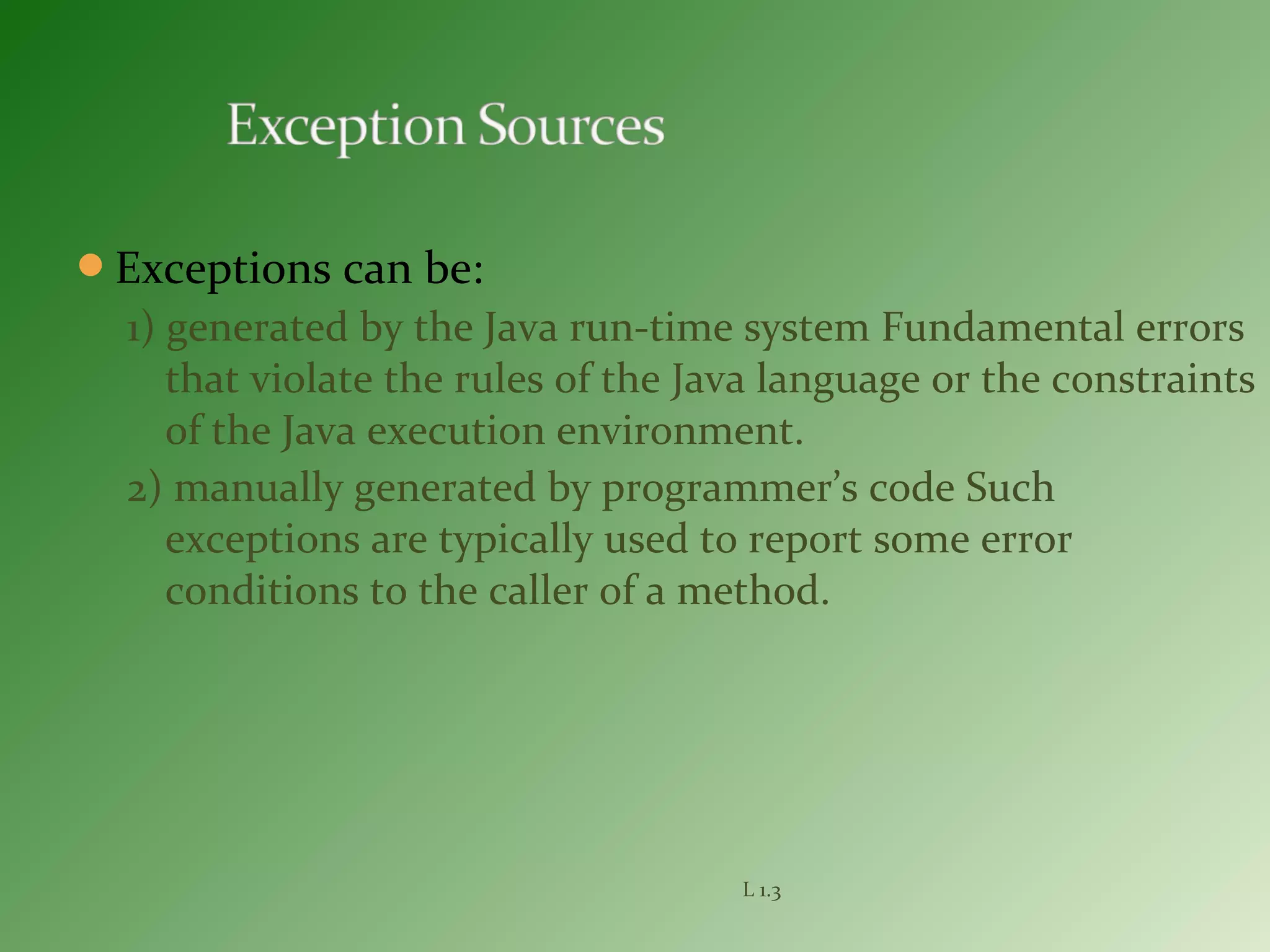 Exceptions can be:
1) generated by the Java run-time system Fundamental errors
that violate the rules of the Java language or the constraints
of the Java execution environment.
2) manually generated by programmer’s code Such
exceptions are typically used to report some error
conditions to the caller of a method.
L 1.3
 