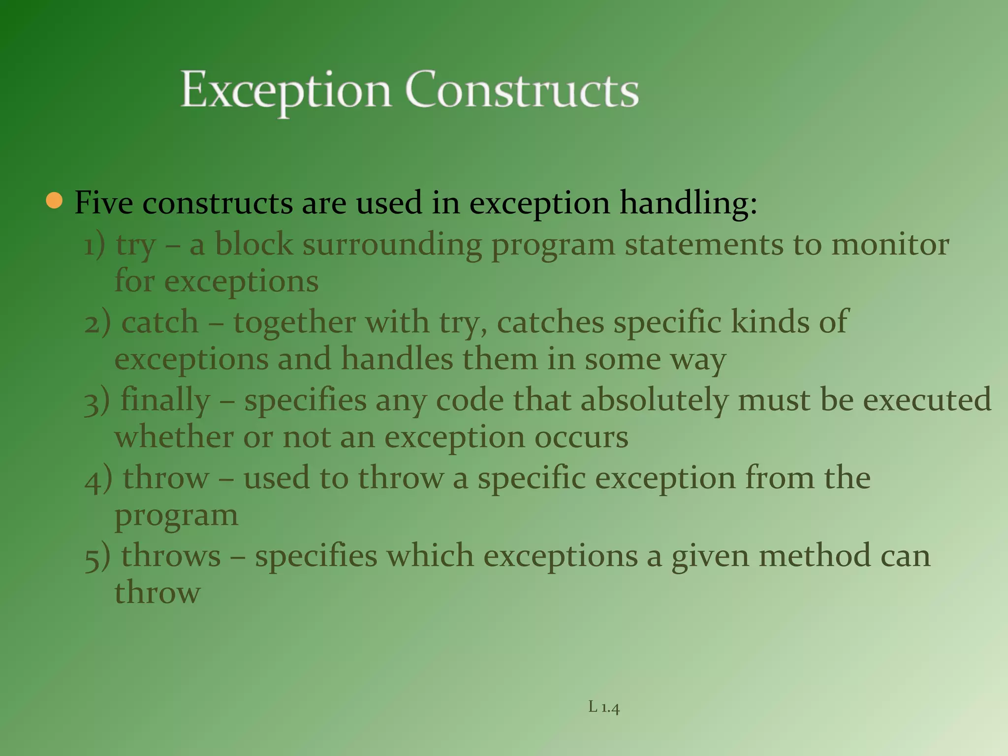 Five constructs are used in exception handling:
1) try – a block surrounding program statements to monitor
for exceptions
2) catch – together with try, catches specific kinds of
exceptions and handles them in some way
3) finally – specifies any code that absolutely must be executed
whether or not an exception occurs
4) throw – used to throw a specific exception from the
program
5) throws – specifies which exceptions a given method can
throw
L 1.4
 
