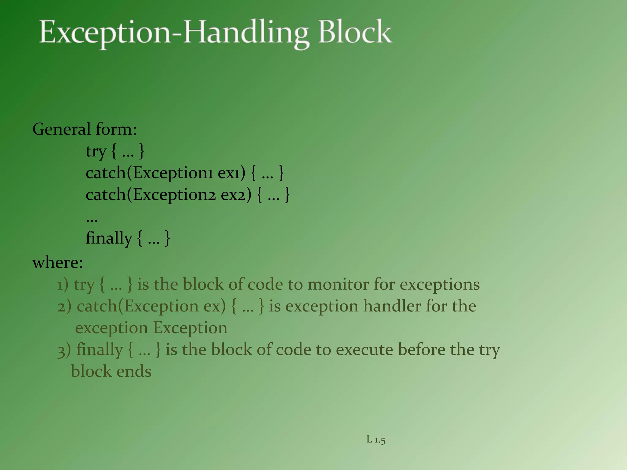General form:
try { … }
catch(Exception1 ex1) { … }
catch(Exception2 ex2) { … }
…
finally { … }
where:
1) try { … } is the block of code to monitor for exceptions
2) catch(Exception ex) { … } is exception handler for the
exception Exception
3) finally { … } is the block of code to execute before the try
block ends
L 1.5
 