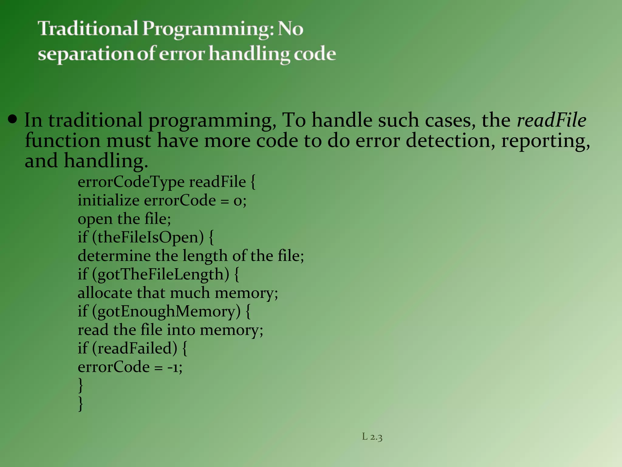 ● In traditional programming, To handle such cases, the readFile
function must have more code to do error detection, reporting,
and handling.
errorCodeType readFile {
initialize errorCode = 0;
open the file;
if (theFileIsOpen) {
determine the length of the file;
if (gotTheFileLength) {
allocate that much memory;
if (gotEnoughMemory) {
read the file into memory;
if (readFailed) {
errorCode = -1;
}
}
L 2.3
 