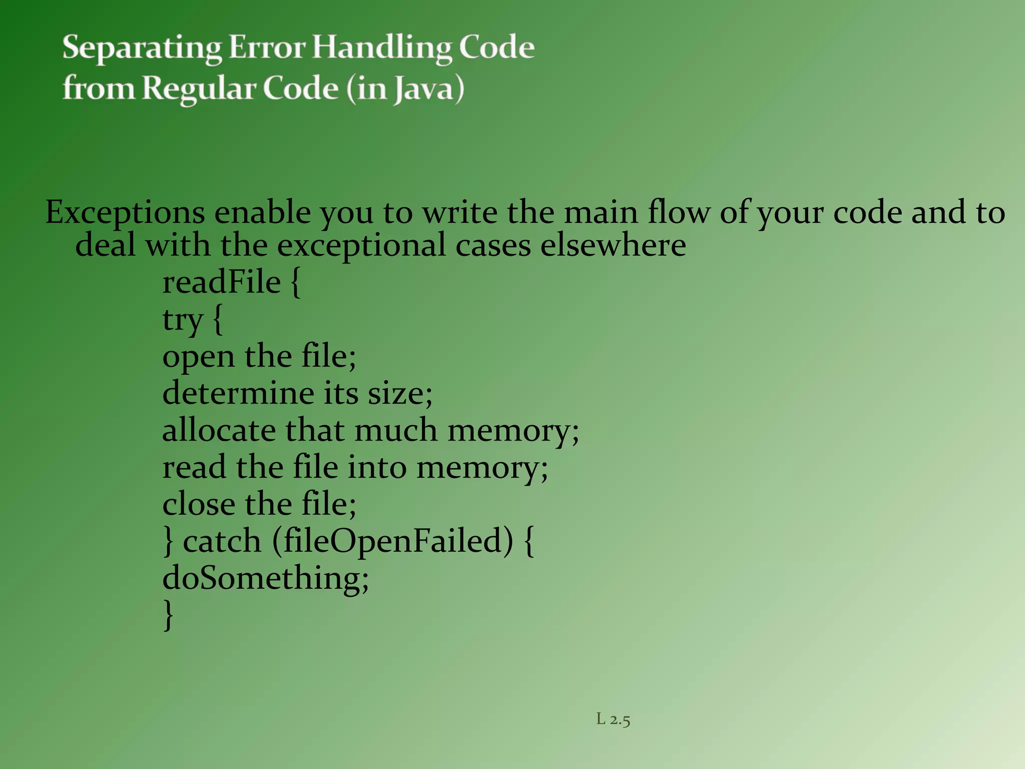 Exceptions enable you to write the main flow of your code and to
deal with the exceptional cases elsewhere
readFile {
try {
open the file;
determine its size;
allocate that much memory;
read the file into memory;
close the file;
} catch (fileOpenFailed) {
doSomething;
}
L 2.5
 