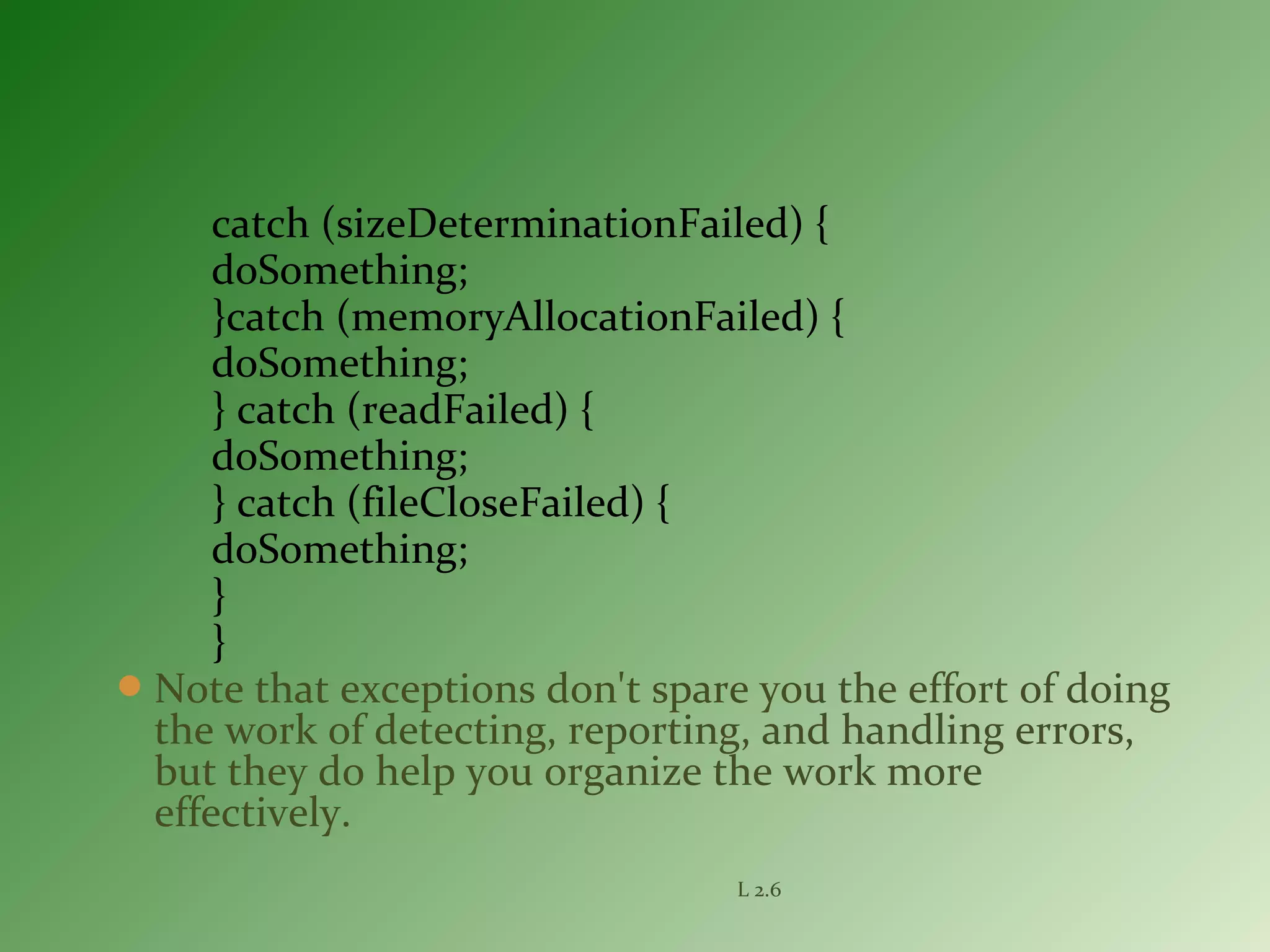 catch (sizeDeterminationFailed) {
doSomething;
}catch (memoryAllocationFailed) {
doSomething;
} catch (readFailed) {
doSomething;
} catch (fileCloseFailed) {
doSomething;
}
}
Note that exceptions don't spare you the effort of doing
the work of detecting, reporting, and handling errors,
but they do help you organize the work more
effectively.
L 2.6
 
