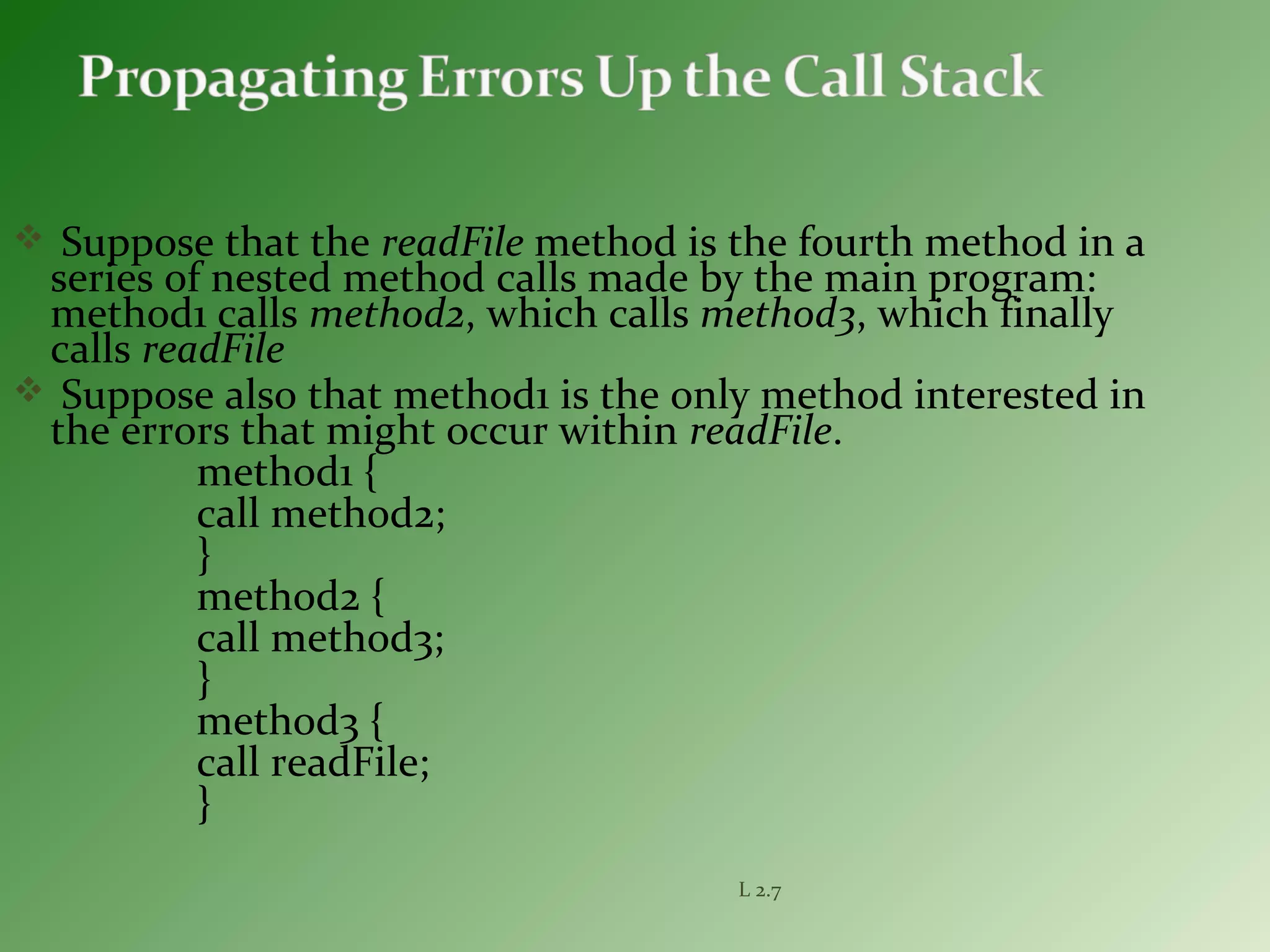 Suppose that the readFile method is the fourth method in a
series of nested method calls made by the main program:
method1 calls method2, which calls method3, which finally
calls readFile
 Suppose also that method1 is the only method interested in
the errors that might occur within readFile.
method1 {
call method2;
}
method2 {
call method3;
}
method3 {
call readFile;
}
L 2.7
 
