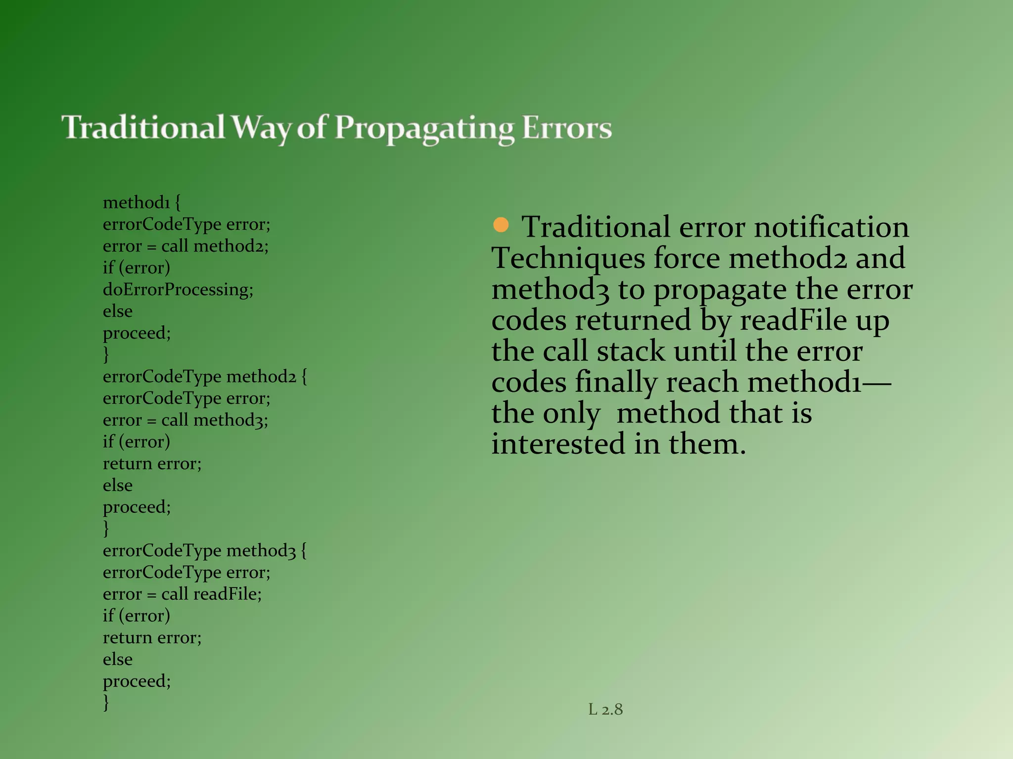 L 2.8
method1 {
errorCodeType error;
error = call method2;
if (error)
doErrorProcessing;
else
proceed;
}
errorCodeType method2 {
errorCodeType error;
error = call method3;
if (error)
return error;
else
proceed;
}
errorCodeType method3 {
errorCodeType error;
error = call readFile;
if (error)
return error;
else
proceed;
}
Traditional error notification
Techniques force method2 and
method3 to propagate the error
codes returned by readFile up
the call stack until the error
codes finally reach method1—
the only method that is
interested in them.
 