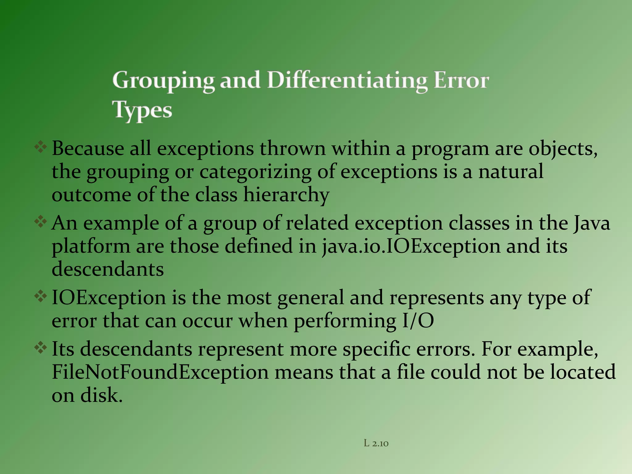 Because all exceptions thrown within a program are objects,
the grouping or categorizing of exceptions is a natural
outcome of the class hierarchy
An example of a group of related exception classes in the Java
platform are those defined in java.io.IOException and its
descendants
IOException is the most general and represents any type of
error that can occur when performing I/O
Its descendants represent more specific errors. For example,
FileNotFoundException means that a file could not be located
on disk.
L 2.10
 