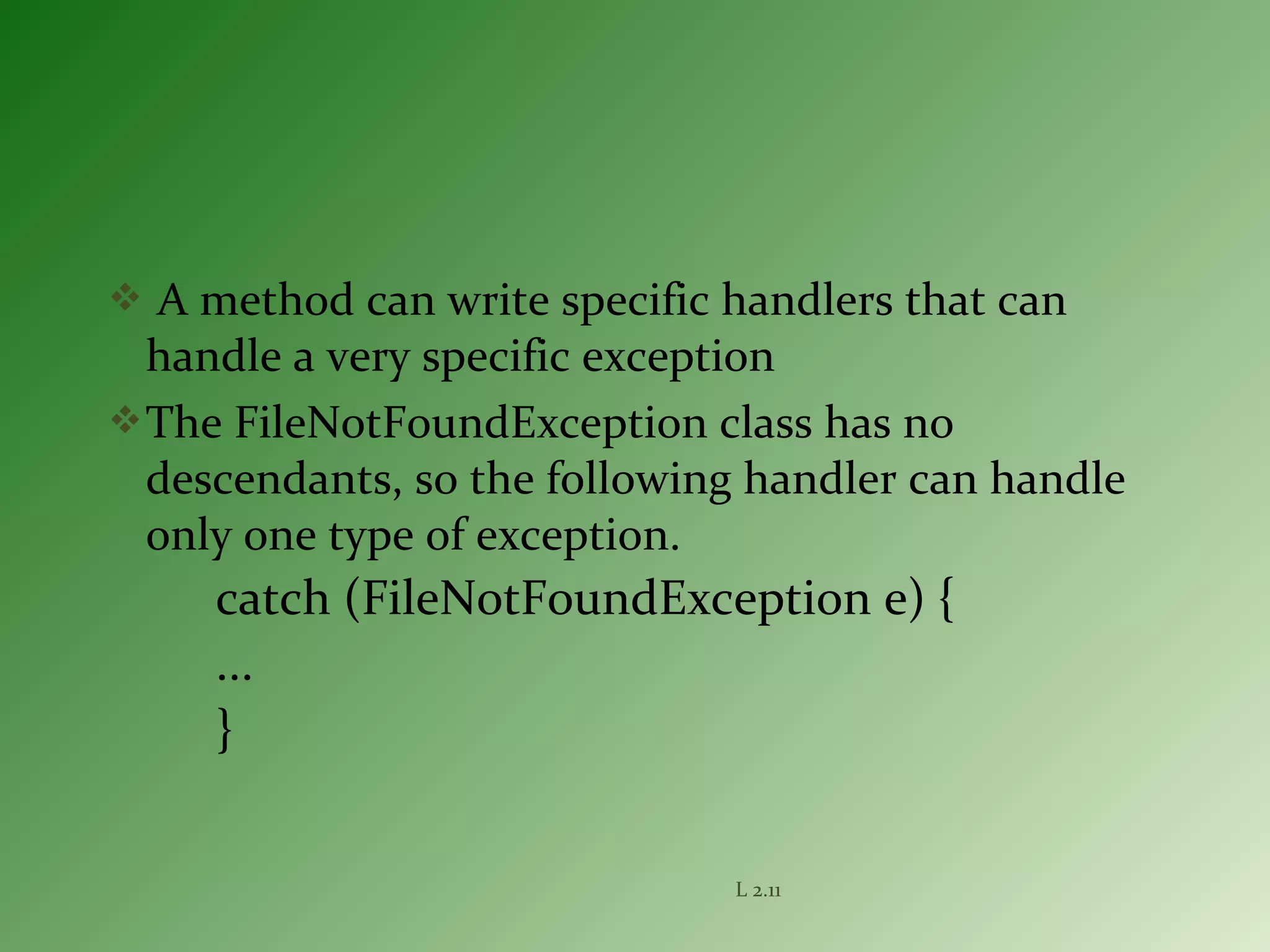  A method can write specific handlers that can
handle a very specific exception
The FileNotFoundException class has no
descendants, so the following handler can handle
only one type of exception.
catch (FileNotFoundException e) {
...
}
L 2.11
 