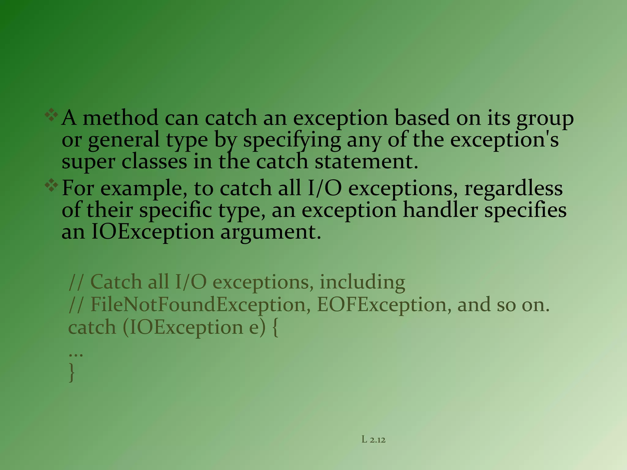 A method can catch an exception based on its group
or general type by specifying any of the exception's
super classes in the catch statement.
For example, to catch all I/O exceptions, regardless
of their specific type, an exception handler specifies
an IOException argument.
// Catch all I/O exceptions, including
// FileNotFoundException, EOFException, and so on.
catch (IOException e) {
...
}
L 2.12
 