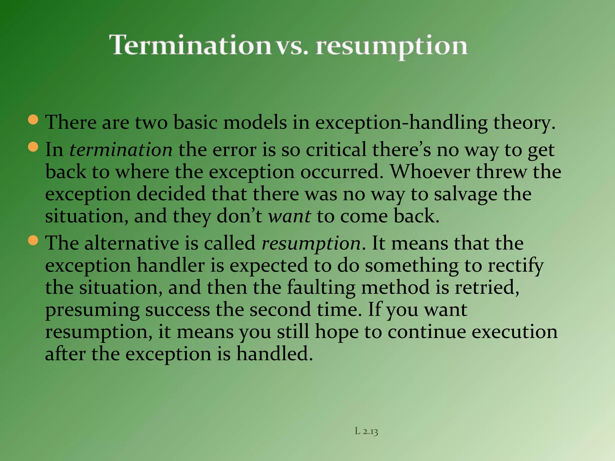 There are two basic models in exception-handling theory.
In termination the error is so critical there’s no way to get
back to where the exception occurred. Whoever threw the
exception decided that there was no way to salvage the
situation, and they don’t want to come back.
The alternative is called resumption. It means that the
exception handler is expected to do something to rectify
the situation, and then the faulting method is retried,
presuming success the second time. If you want
resumption, it means you still hope to continue execution
after the exception is handled.
L 2.13
 