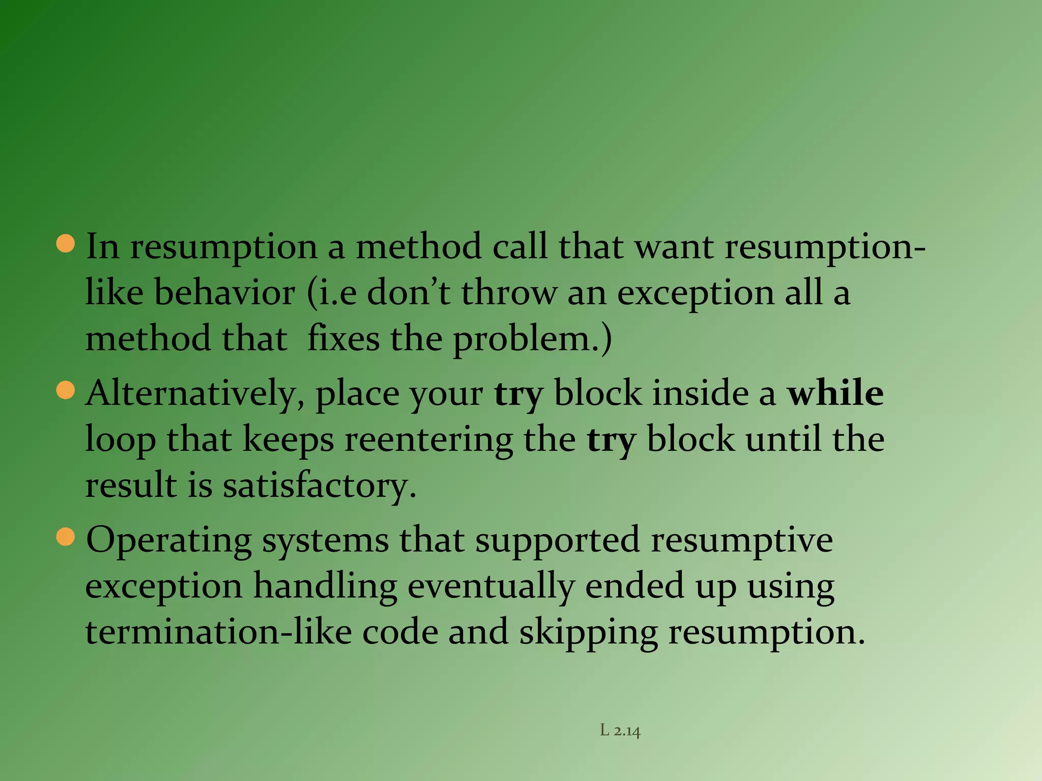 In resumption a method call that want resumption-
like behavior (i.e don’t throw an exception all a
method that fixes the problem.)
Alternatively, place your try block inside a while
loop that keeps reentering the try block until the
result is satisfactory.
Operating systems that supported resumptive
exception handling eventually ended up using
termination-like code and skipping resumption.
L 2.14
 
