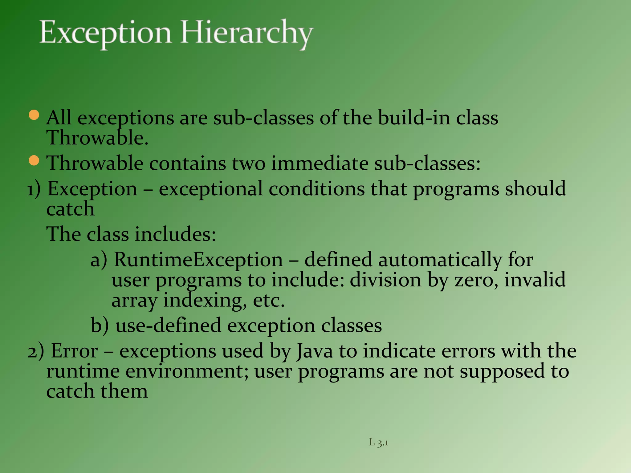 All exceptions are sub-classes of the build-in class
Throwable.
Throwable contains two immediate sub-classes:
1) Exception – exceptional conditions that programs should
catch
The class includes:
a) RuntimeException – defined automatically for
user programs to include: division by zero, invalid
array indexing, etc.
b) use-defined exception classes
2) Error – exceptions used by Java to indicate errors with the
runtime environment; user programs are not supposed to
catch them
L 3.1
 