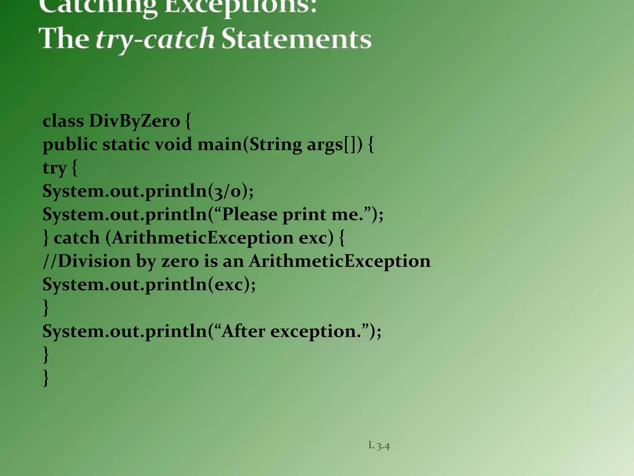 class DivByZero {
public static void main(String args[]) {
try {
System.out.println(3/0);
System.out.println(“Please print me.”);
} catch (ArithmeticException exc) {
//Division by zero is an ArithmeticException
System.out.println(exc);
}
System.out.println(“After exception.”);
}
}
L 3.4
 