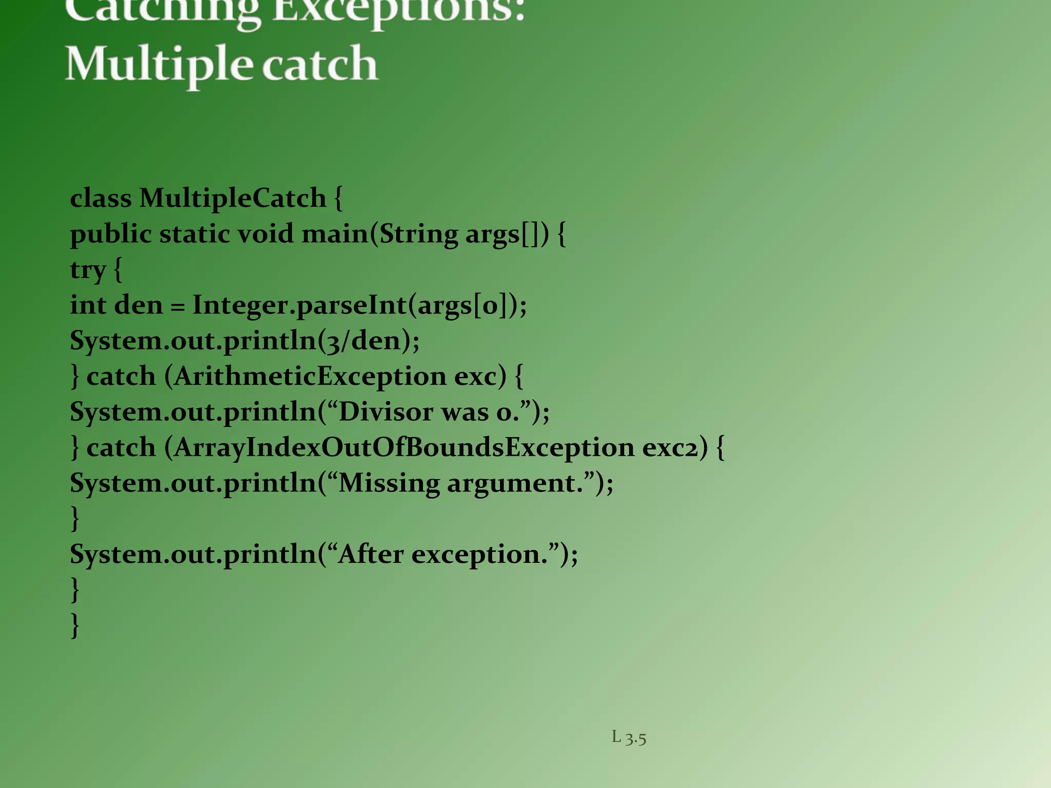 class MultipleCatch {
public static void main(String args[]) {
try {
int den = Integer.parseInt(args[0]);
System.out.println(3/den);
} catch (ArithmeticException exc) {
System.out.println(“Divisor was 0.”);
} catch (ArrayIndexOutOfBoundsException exc2) {
System.out.println(“Missing argument.”);
}
System.out.println(“After exception.”);
}
}
L 3.5
 