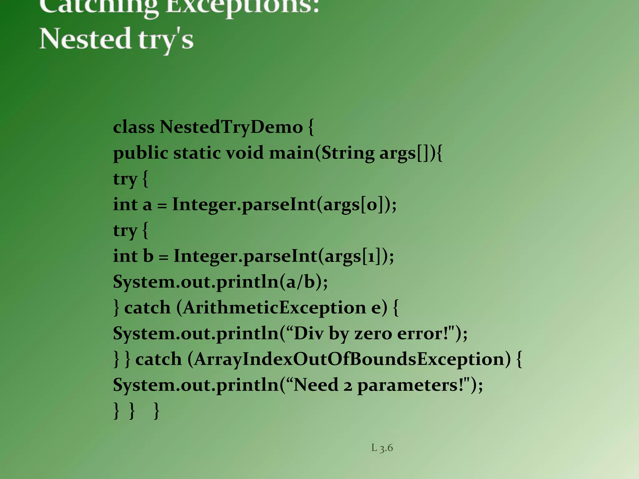 class NestedTryDemo {
public static void main(String args[]){
try {
int a = Integer.parseInt(args[0]);
try {
int b = Integer.parseInt(args[1]);
System.out.println(a/b);
} catch (ArithmeticException e) {
System.out.println(“Div by zero error!");
} } catch (ArrayIndexOutOfBoundsException) {
System.out.println(“Need 2 parameters!");
} } }
L 3.6
 