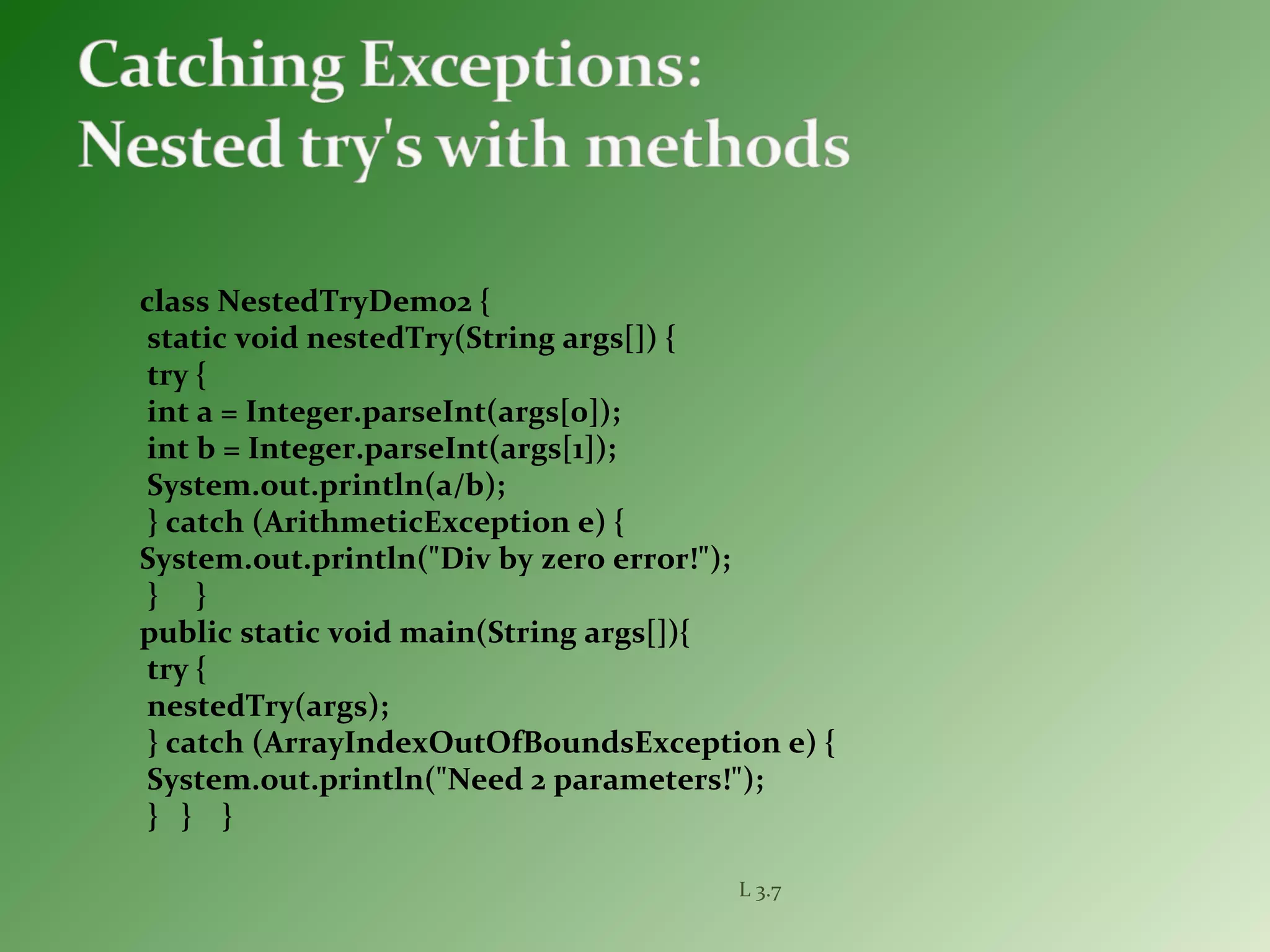 class NestedTryDemo2 {
static void nestedTry(String args[]) {
try {
int a = Integer.parseInt(args[0]);
int b = Integer.parseInt(args[1]);
System.out.println(a/b);
} catch (ArithmeticException e) {
System.out.println("Div by zero error!");
} }
public static void main(String args[]){
try {
nestedTry(args);
} catch (ArrayIndexOutOfBoundsException e) {
System.out.println("Need 2 parameters!");
} } }
L 3.7
 