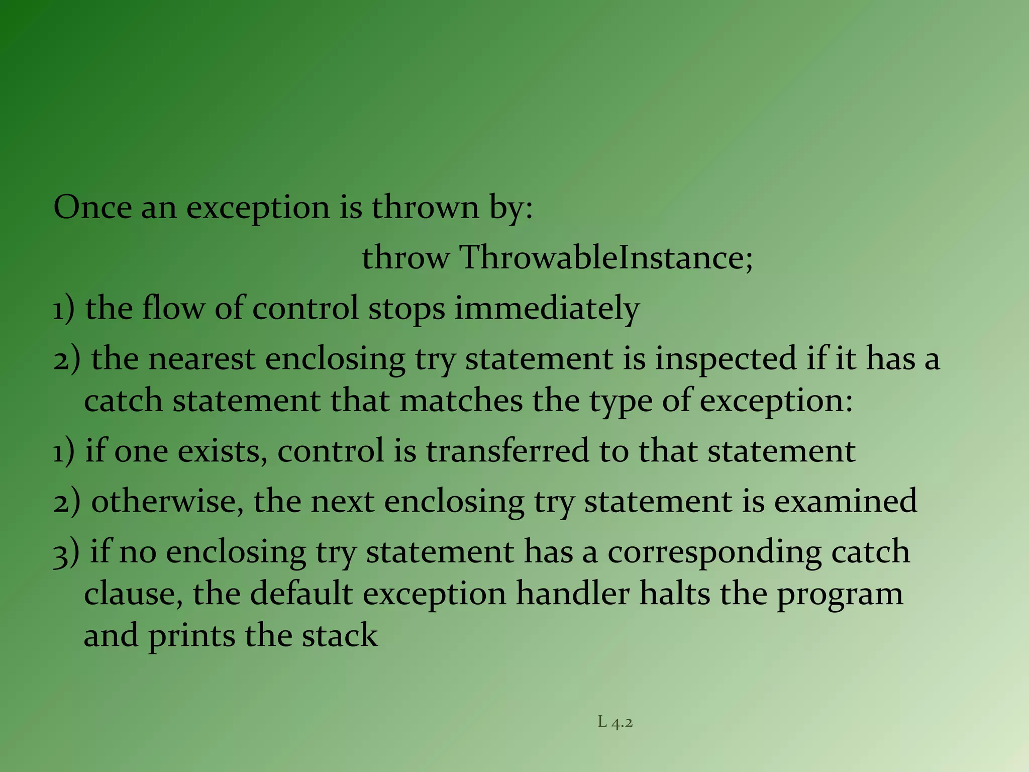 Once an exception is thrown by:
throw ThrowableInstance;
1) the flow of control stops immediately
2) the nearest enclosing try statement is inspected if it has a
catch statement that matches the type of exception:
1) if one exists, control is transferred to that statement
2) otherwise, the next enclosing try statement is examined
3) if no enclosing try statement has a corresponding catch
clause, the default exception handler halts the program
and prints the stack
L 4.2
 