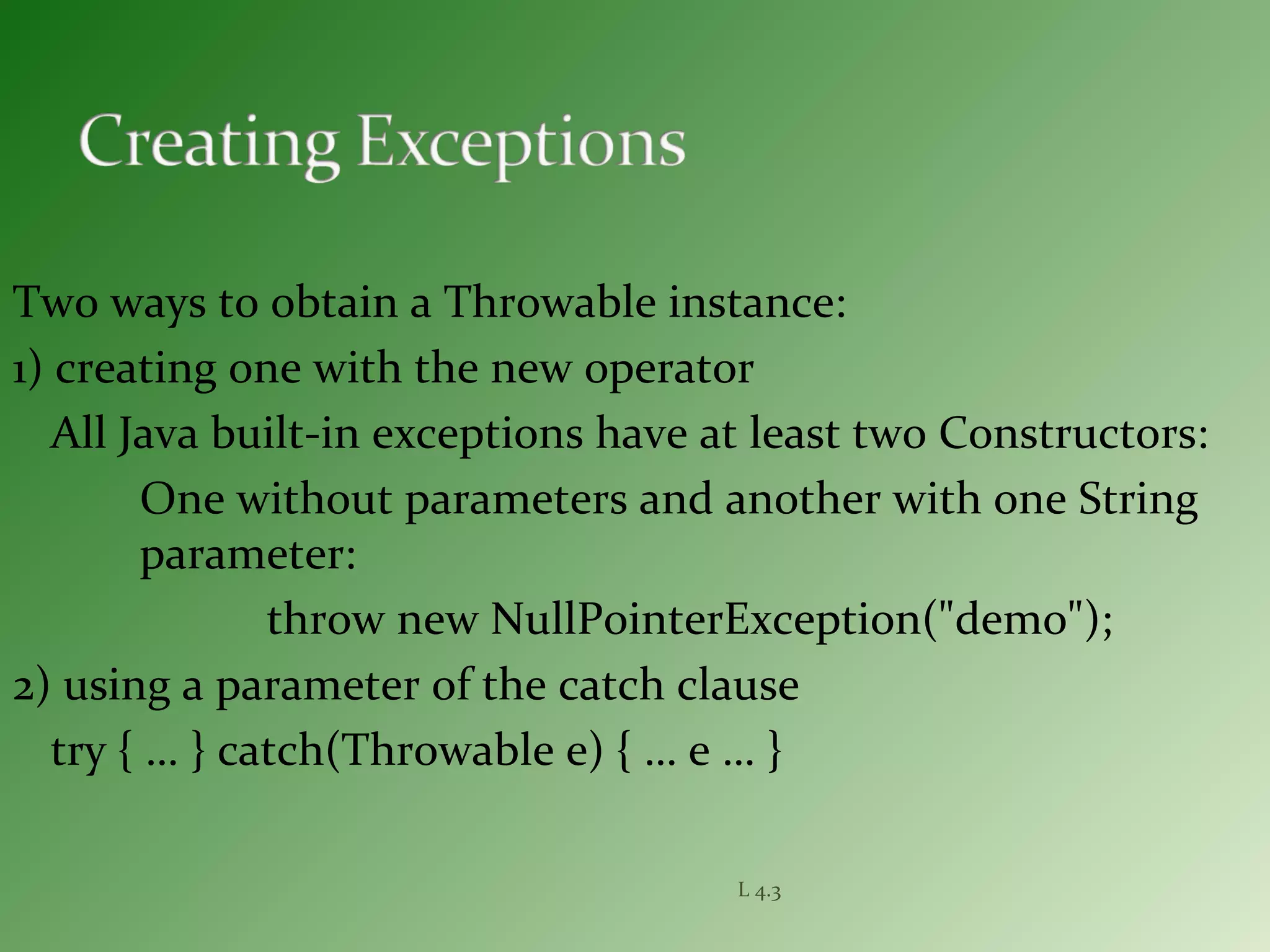 Two ways to obtain a Throwable instance:
1) creating one with the new operator
All Java built-in exceptions have at least two Constructors:
One without parameters and another with one String
parameter:
throw new NullPointerException("demo");
2) using a parameter of the catch clause
try { … } catch(Throwable e) { … e … }
L 4.3
 
