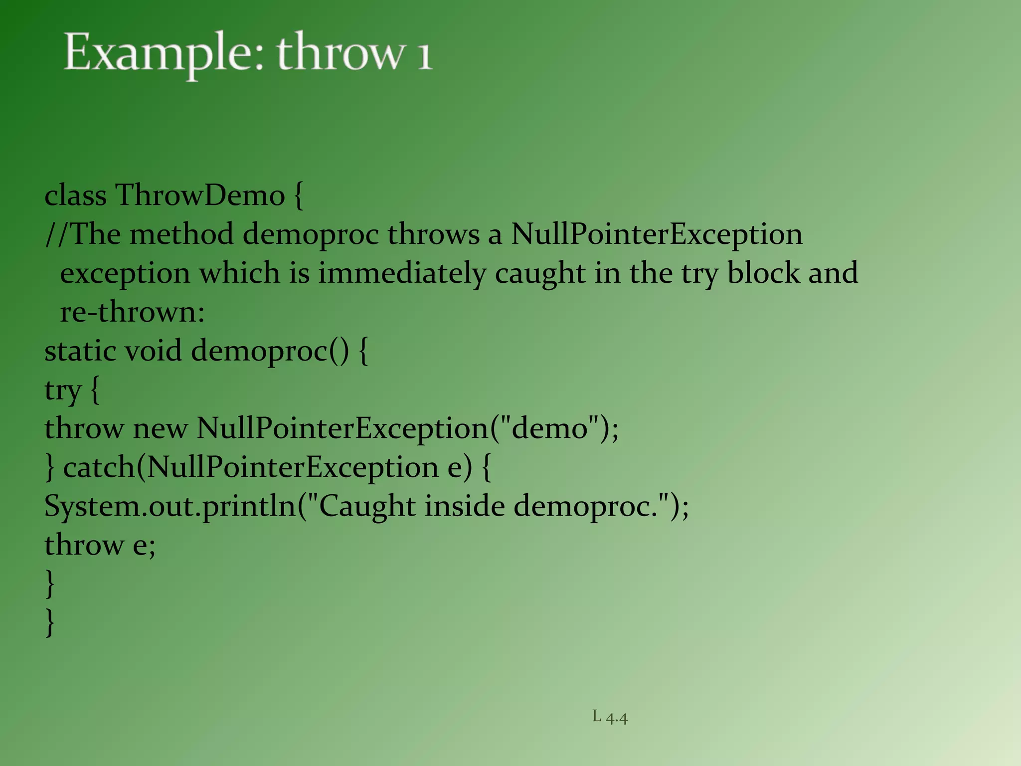 class ThrowDemo {
//The method demoproc throws a NullPointerException
exception which is immediately caught in the try block and
re-thrown:
static void demoproc() {
try {
throw new NullPointerException("demo");
} catch(NullPointerException e) {
System.out.println("Caught inside demoproc.");
throw e;
}
}
L 4.4
 
