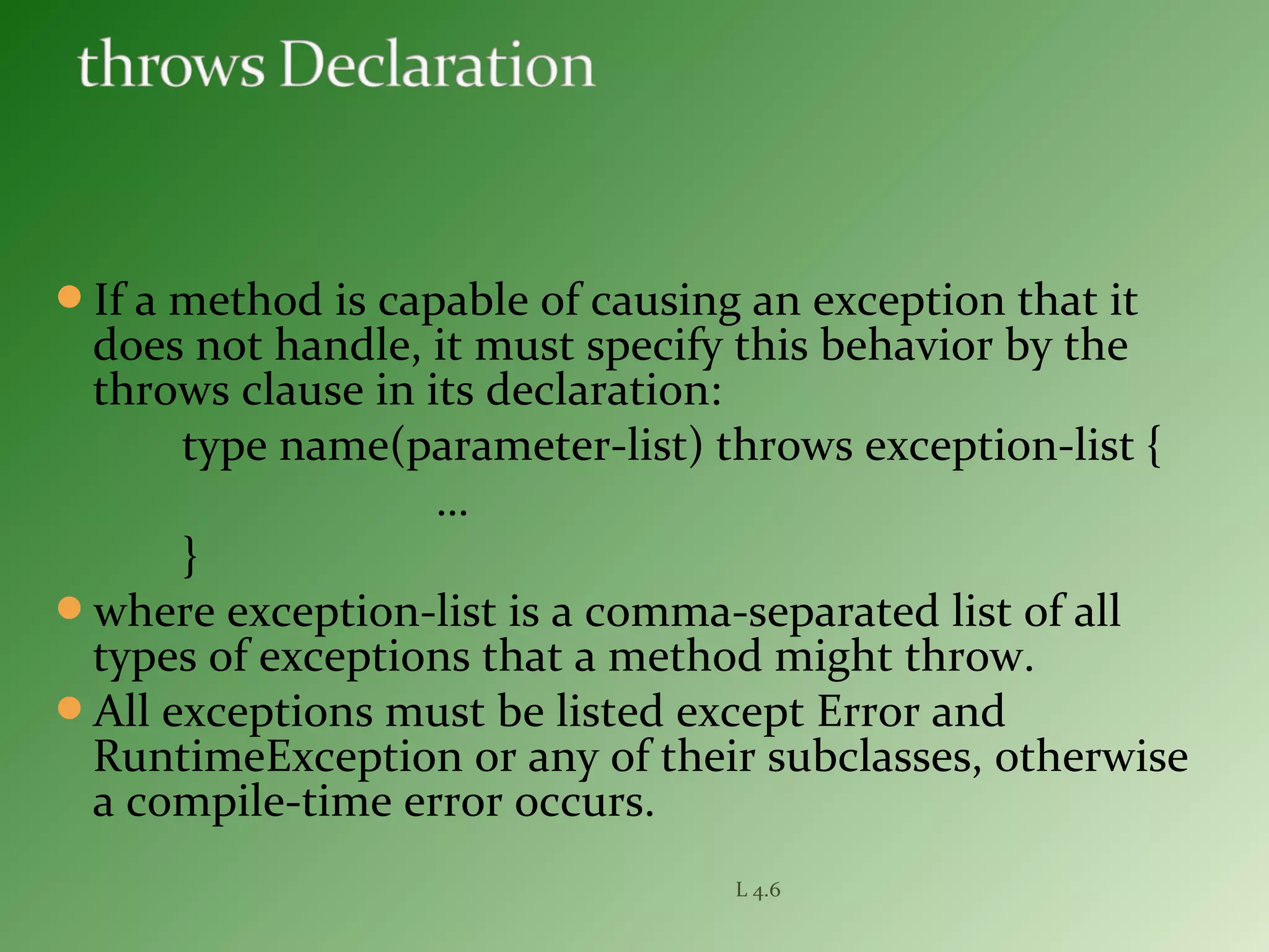 If a method is capable of causing an exception that it
does not handle, it must specify this behavior by the
throws clause in its declaration:
type name(parameter-list) throws exception-list {
…
}
where exception-list is a comma-separated list of all
types of exceptions that a method might throw.
All exceptions must be listed except Error and
RuntimeException or any of their subclasses, otherwise
a compile-time error occurs.
L 4.6
 