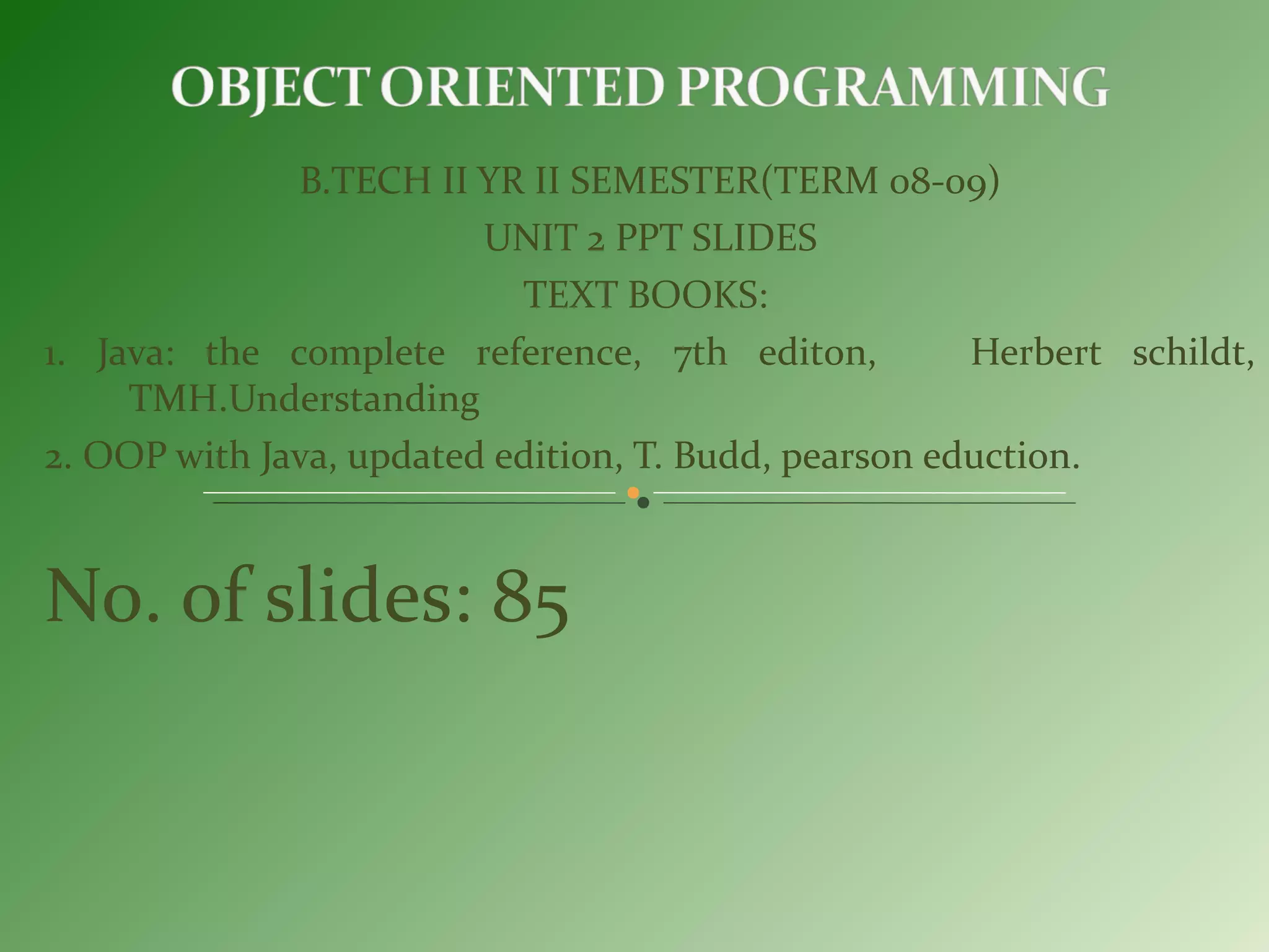 B.TECH II YR II SEMESTER(TERM 08-09)
UNIT 2 PPT SLIDES
TEXT BOOKS:
1. Java: the complete reference, 7th editon, Herbert schildt,
TMH.Understanding
2. OOP with Java, updated edition, T. Budd, pearson eduction.
No. of slides: 85
 