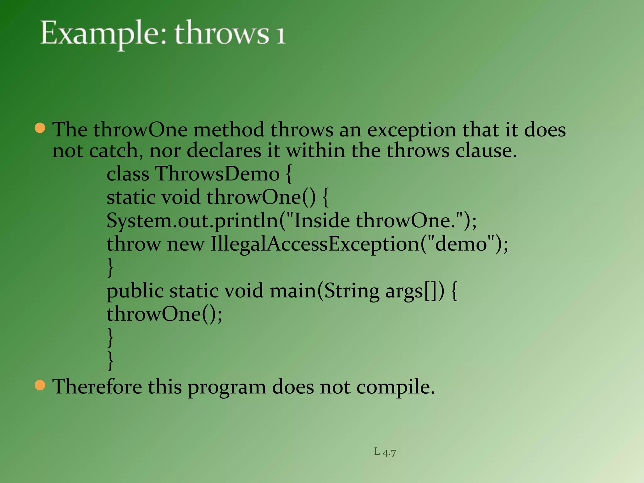 The throwOne method throws an exception that it does
not catch, nor declares it within the throws clause.
class ThrowsDemo {
static void throwOne() {
System.out.println("Inside throwOne.");
throw new IllegalAccessException("demo");
}
public static void main(String args[]) {
throwOne();
}
}
Therefore this program does not compile.
L 4.7
 