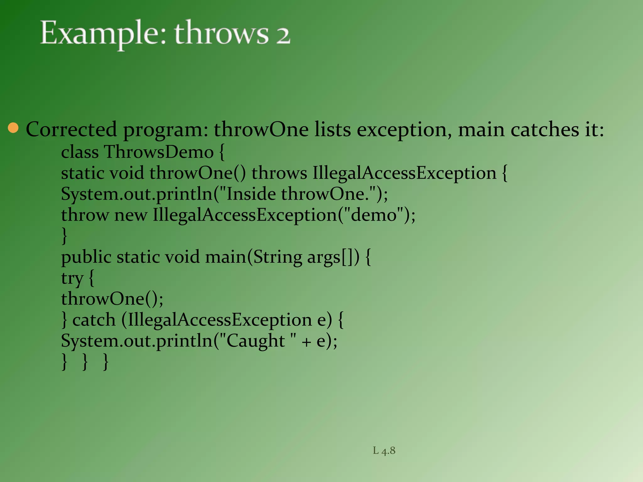 Corrected program: throwOne lists exception, main catches it:
class ThrowsDemo {
static void throwOne() throws IllegalAccessException {
System.out.println("Inside throwOne.");
throw new IllegalAccessException("demo");
}
public static void main(String args[]) {
try {
throwOne();
} catch (IllegalAccessException e) {
System.out.println("Caught " + e);
} } }
L 4.8
 