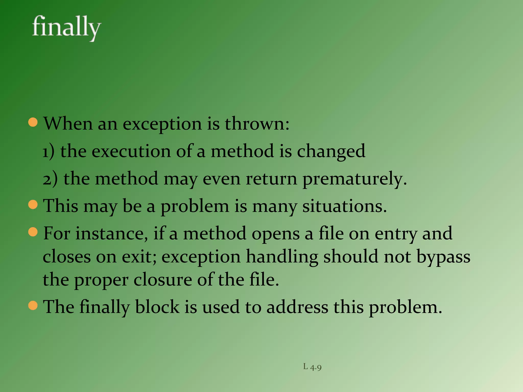 When an exception is thrown:
1) the execution of a method is changed
2) the method may even return prematurely.
This may be a problem is many situations.
For instance, if a method opens a file on entry and
closes on exit; exception handling should not bypass
the proper closure of the file.
The finally block is used to address this problem.
L 4.9
 