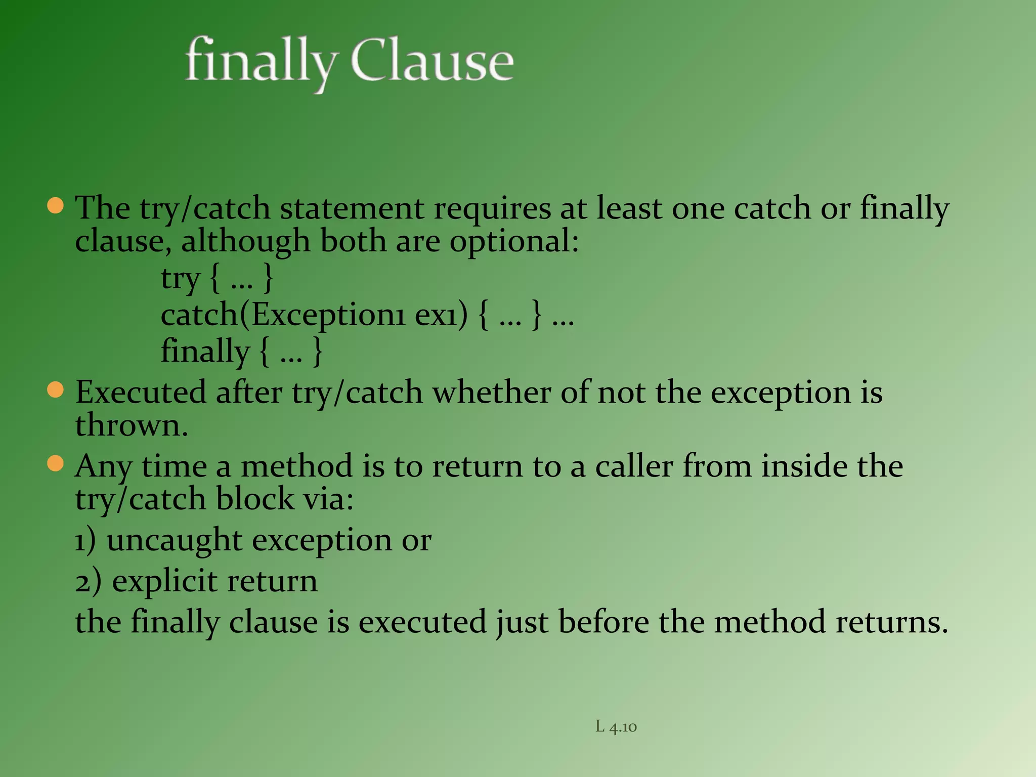 The try/catch statement requires at least one catch or finally
clause, although both are optional:
try { … }
catch(Exception1 ex1) { … } …
finally { … }
Executed after try/catch whether of not the exception is
thrown.
Any time a method is to return to a caller from inside the
try/catch block via:
1) uncaught exception or
2) explicit return
the finally clause is executed just before the method returns.
L 4.10
 