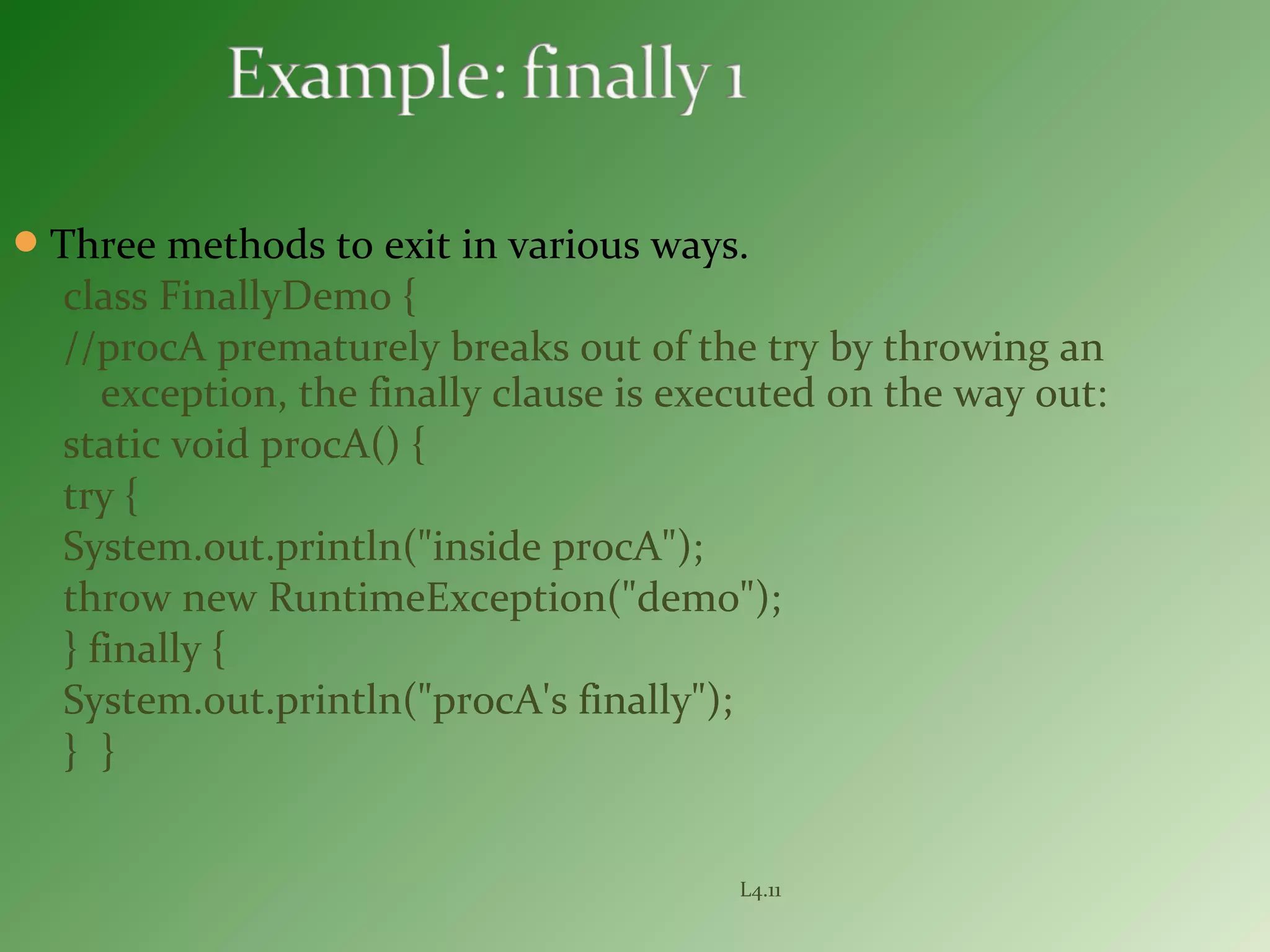 Three methods to exit in various ways.
class FinallyDemo {
//procA prematurely breaks out of the try by throwing an
exception, the finally clause is executed on the way out:
static void procA() {
try {
System.out.println("inside procA");
throw new RuntimeException("demo");
} finally {
System.out.println("procA's finally");
} }
L4.11
 