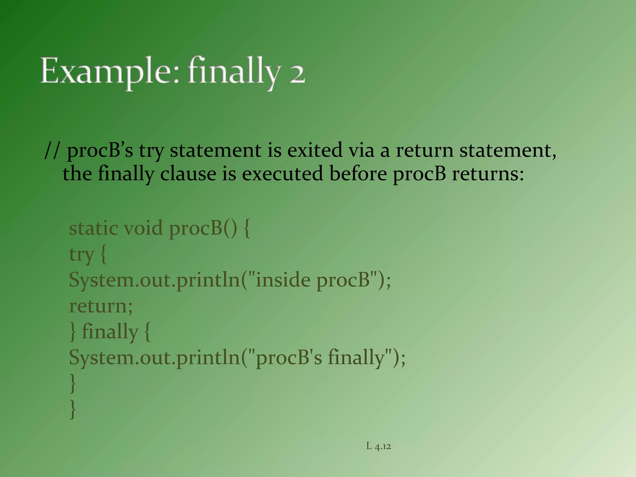// procB’s try statement is exited via a return statement,
the finally clause is executed before procB returns:
static void procB() {
try {
System.out.println("inside procB");
return;
} finally {
System.out.println("procB's finally");
}
}
L 4.12
 