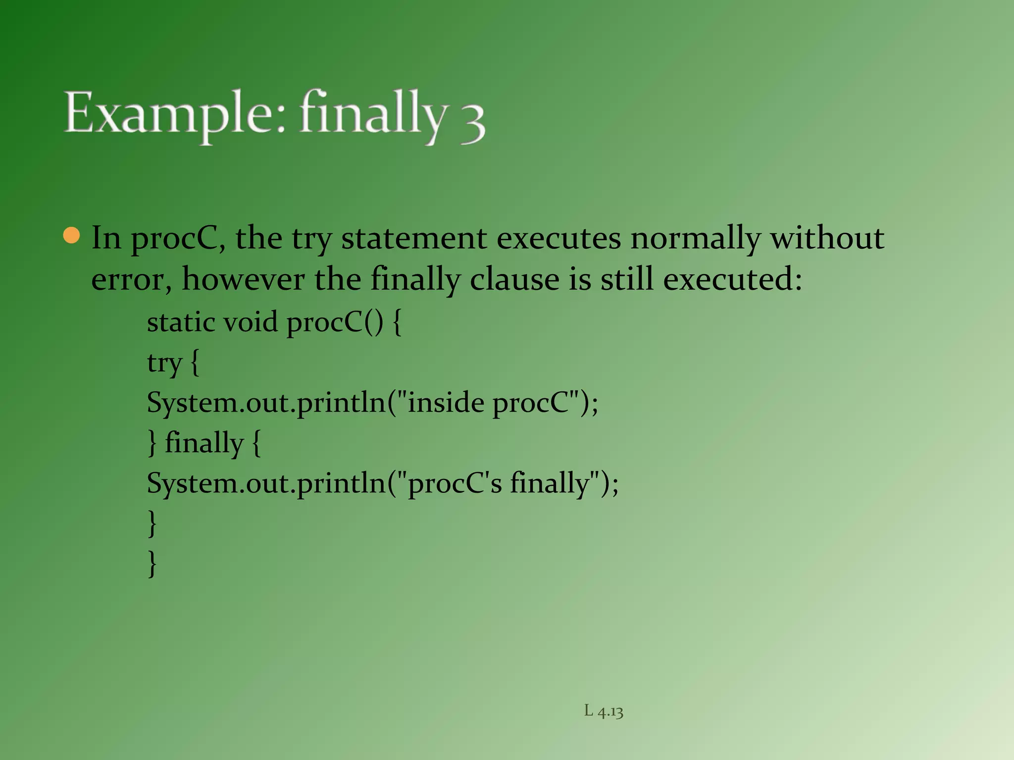 In procC, the try statement executes normally without
error, however the finally clause is still executed:
static void procC() {
try {
System.out.println("inside procC");
} finally {
System.out.println("procC's finally");
}
}
L 4.13
 