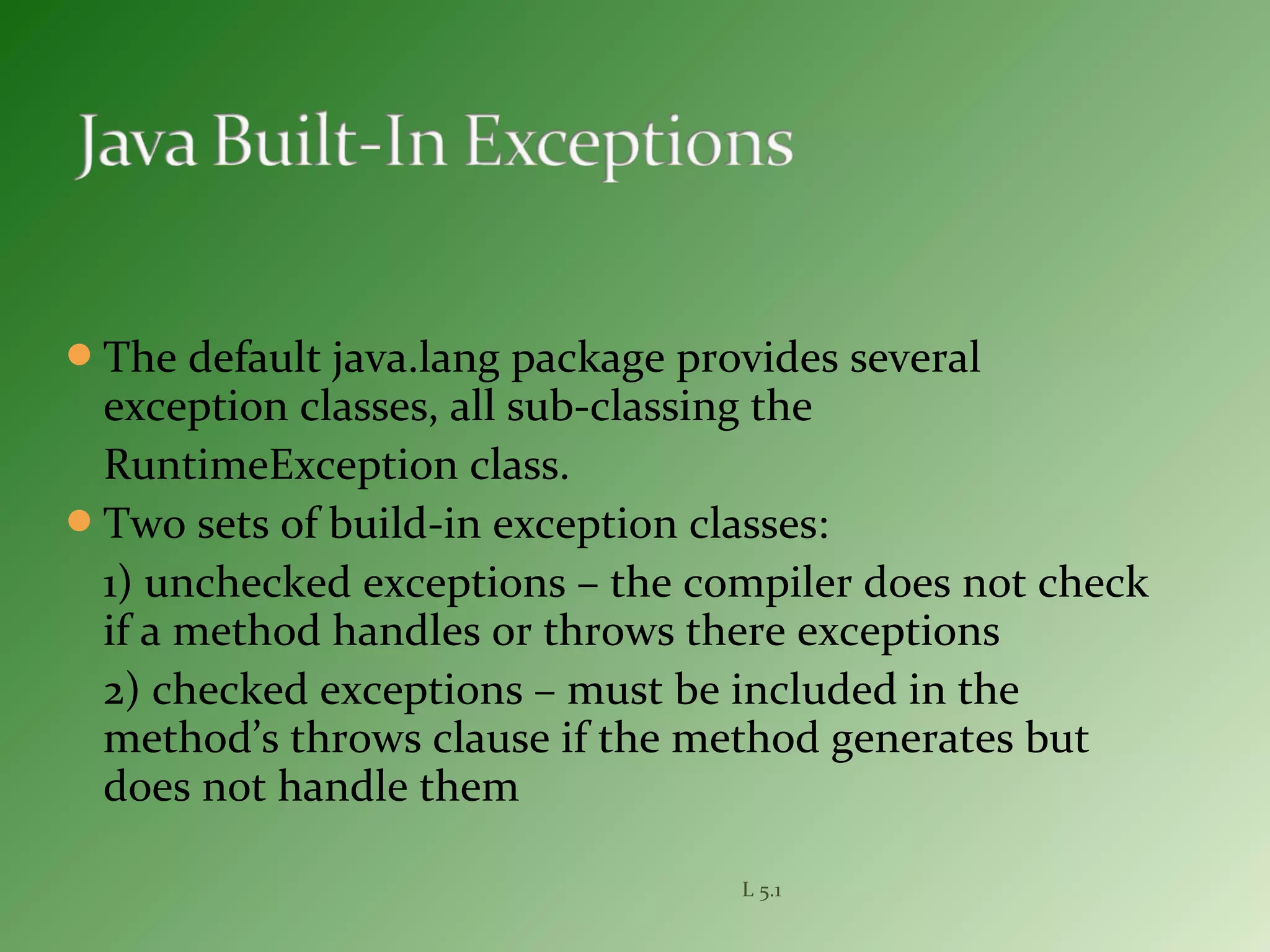 The default java.lang package provides several
exception classes, all sub-classing the
RuntimeException class.
Two sets of build-in exception classes:
1) unchecked exceptions – the compiler does not check
if a method handles or throws there exceptions
2) checked exceptions – must be included in the
method’s throws clause if the method generates but
does not handle them
L 5.1
 