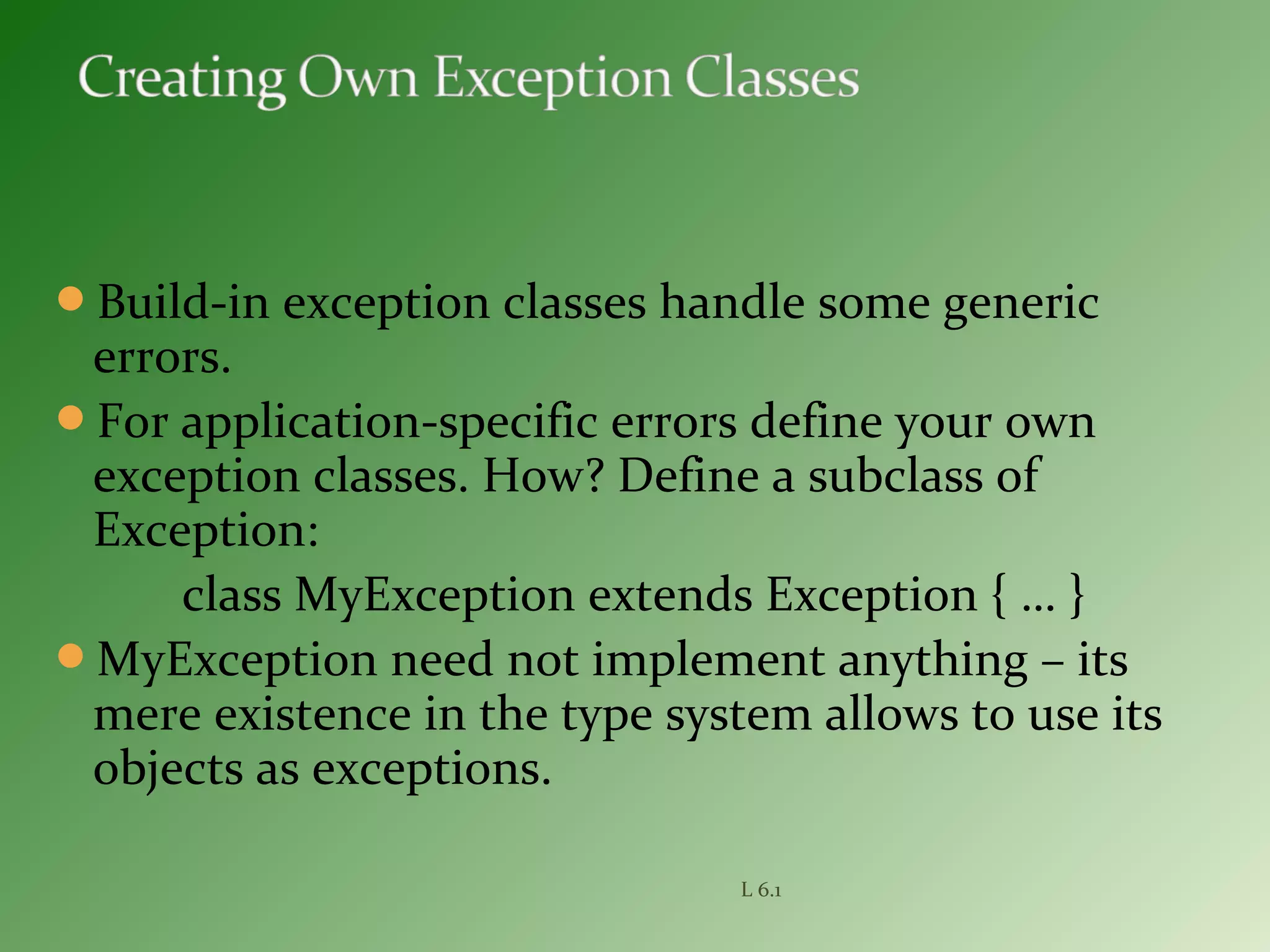 Build-in exception classes handle some generic
errors.
For application-specific errors define your own
exception classes. How? Define a subclass of
Exception:
class MyException extends Exception { … }
MyException need not implement anything – its
mere existence in the type system allows to use its
objects as exceptions.
L 6.1
 
