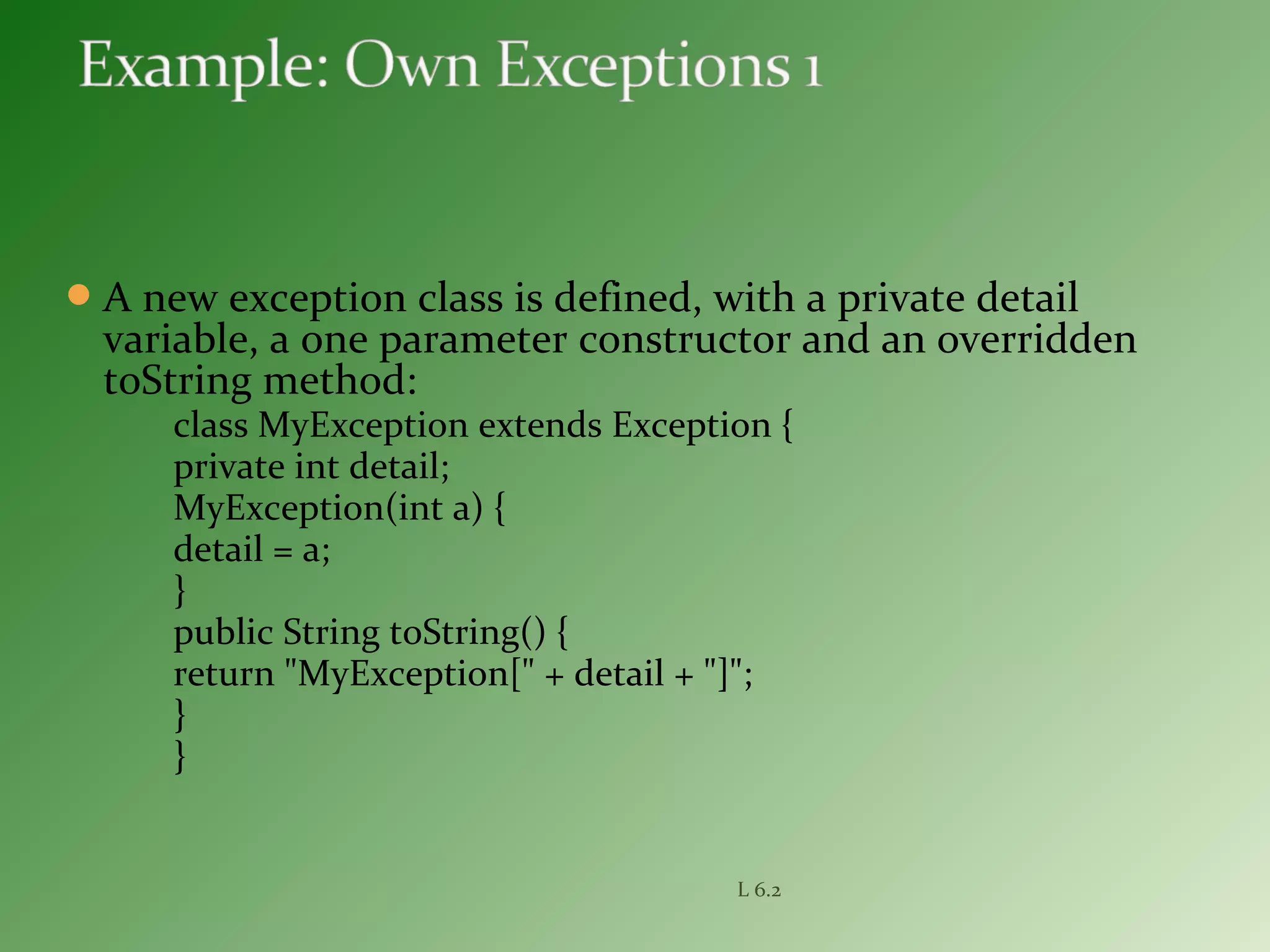 A new exception class is defined, with a private detail
variable, a one parameter constructor and an overridden
toString method:
class MyException extends Exception {
private int detail;
MyException(int a) {
detail = a;
}
public String toString() {
return "MyException[" + detail + "]";
}
}
L 6.2
 