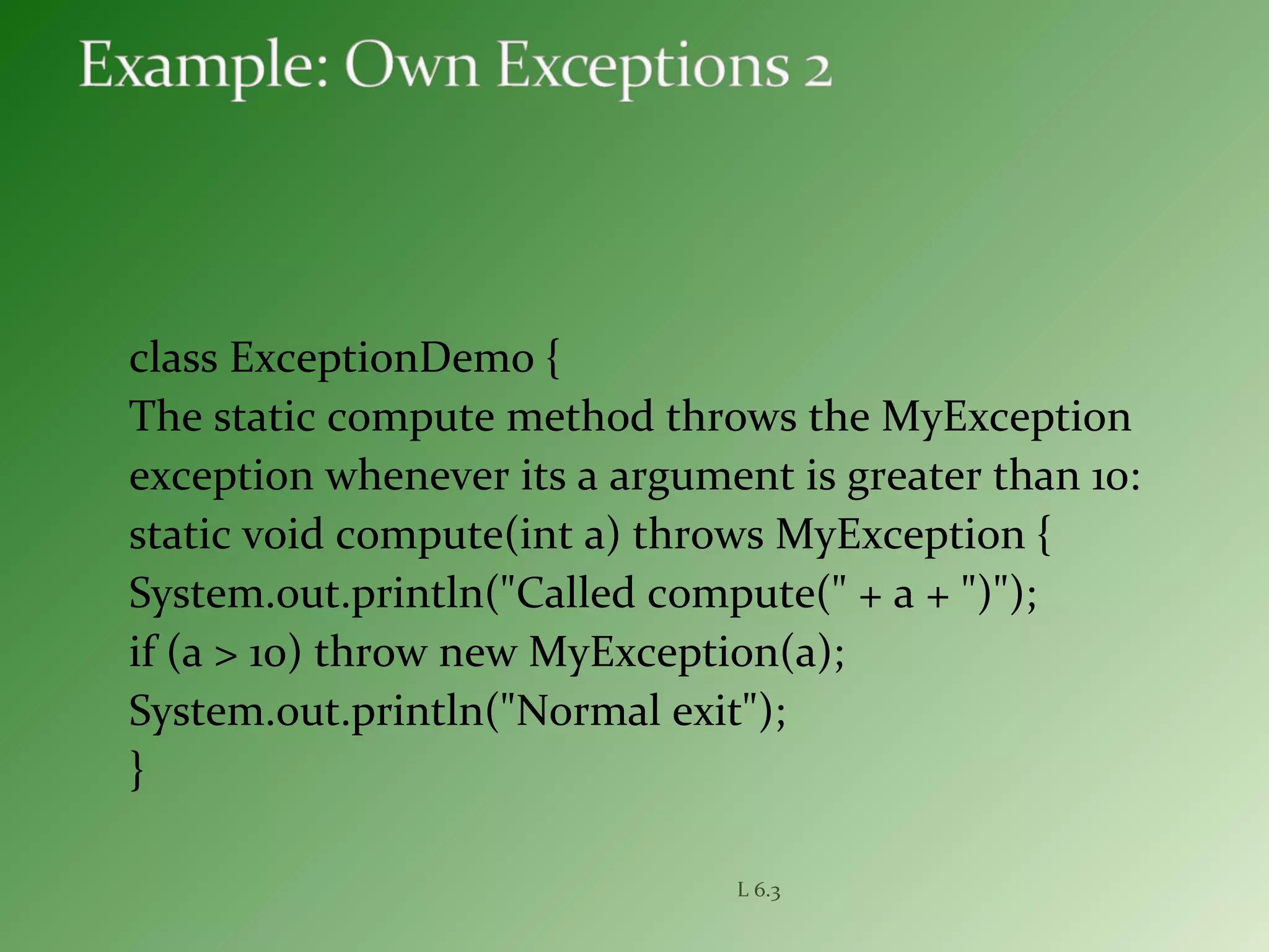 class ExceptionDemo {
The static compute method throws the MyException
exception whenever its a argument is greater than 10:
static void compute(int a) throws MyException {
System.out.println("Called compute(" + a + ")");
if (a > 10) throw new MyException(a);
System.out.println("Normal exit");
}
L 6.3
 