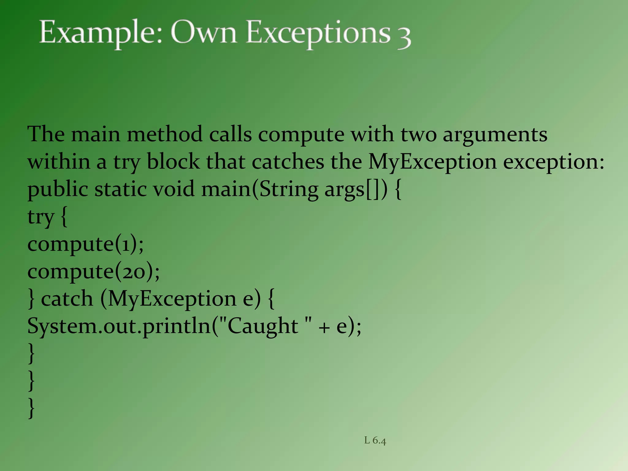 The main method calls compute with two arguments
within a try block that catches the MyException exception:
public static void main(String args[]) {
try {
compute(1);
compute(20);
} catch (MyException e) {
System.out.println("Caught " + e);
}
}
}
L 6.4
 