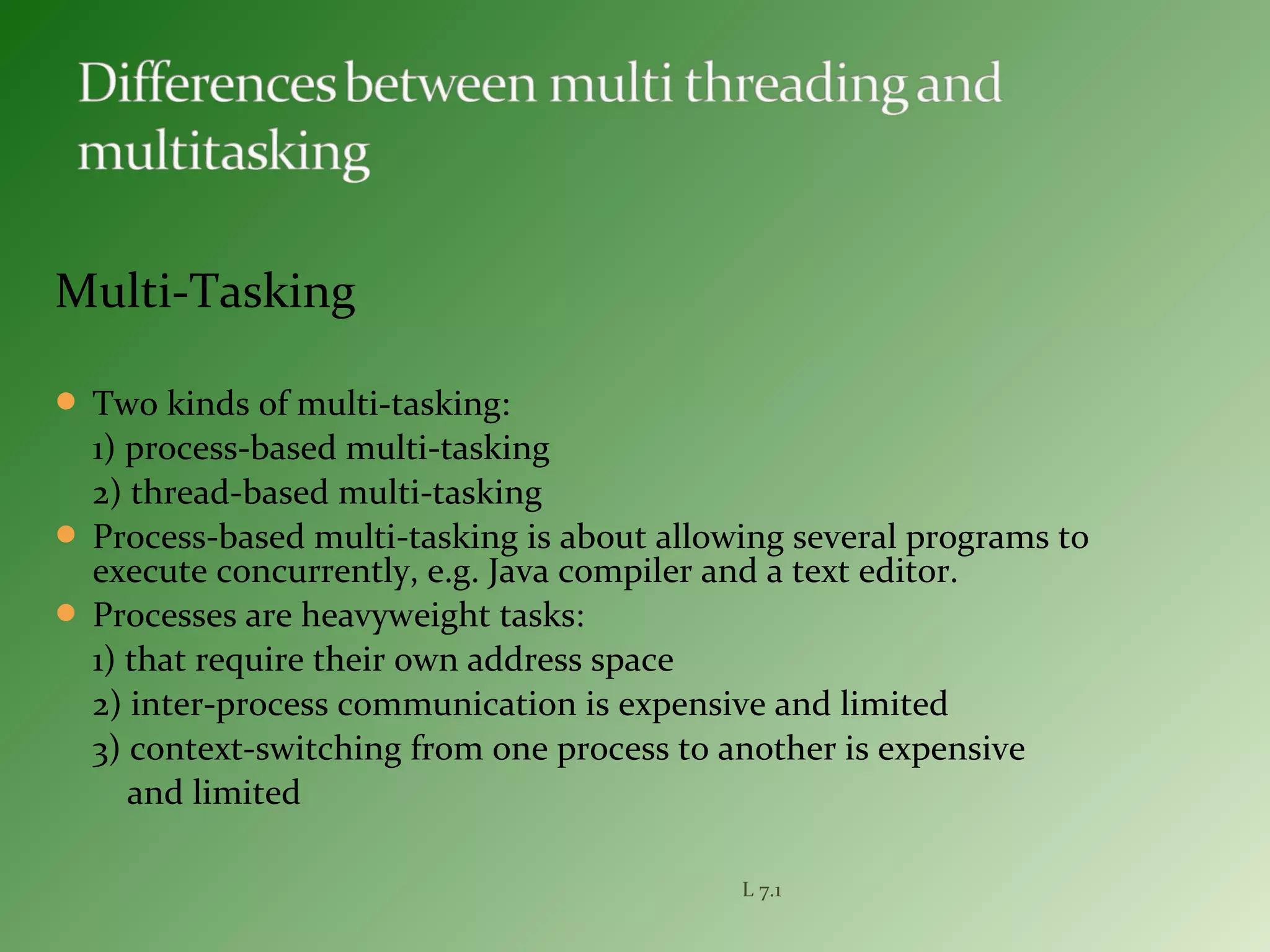 Multi-Tasking
 Two kinds of multi-tasking:
1) process-based multi-tasking
2) thread-based multi-tasking
 Process-based multi-tasking is about allowing several programs to
execute concurrently, e.g. Java compiler and a text editor.
 Processes are heavyweight tasks:
1) that require their own address space
2) inter-process communication is expensive and limited
3) context-switching from one process to another is expensive
and limited
L 7.1
 