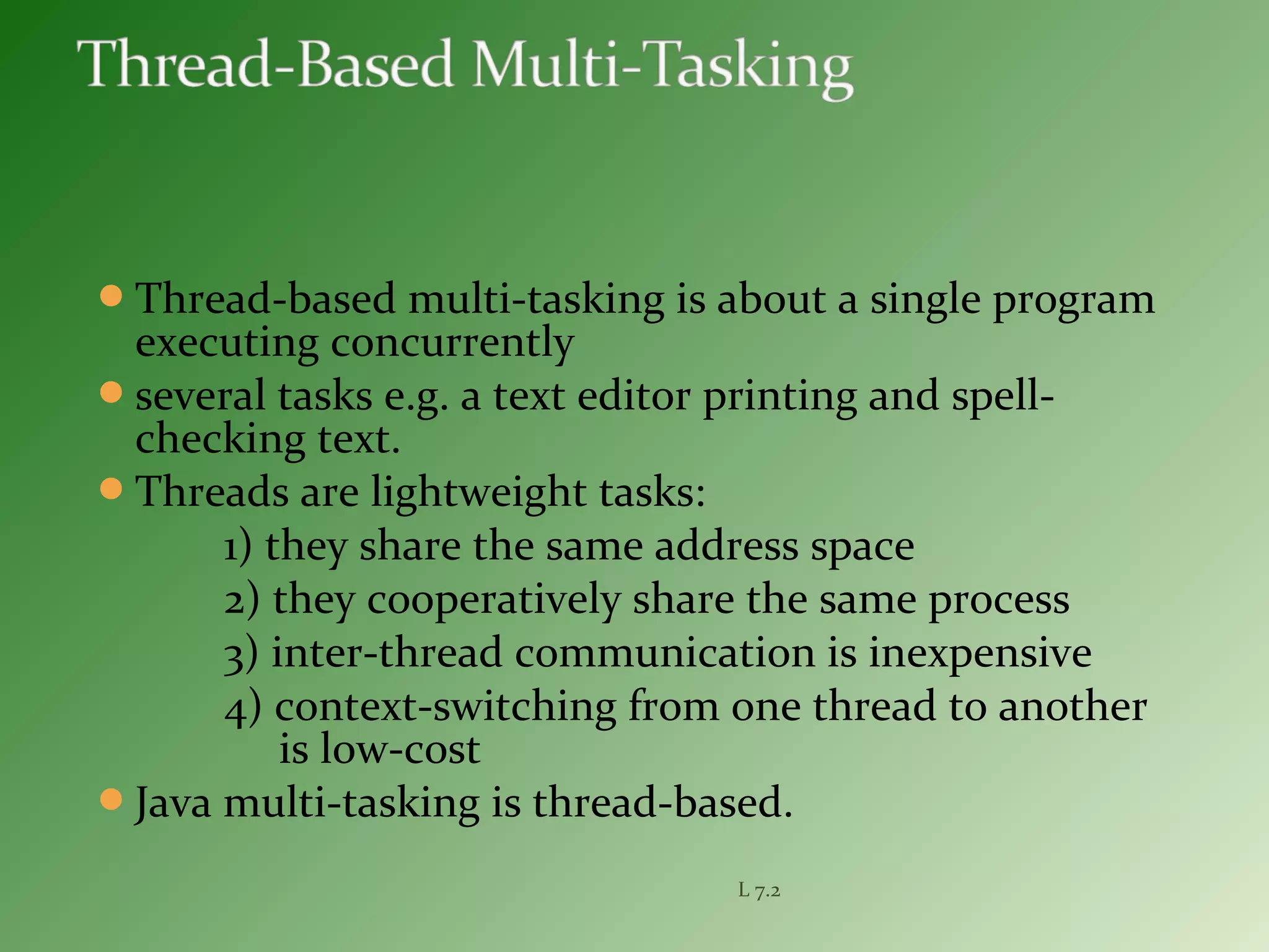 Thread-based multi-tasking is about a single program
executing concurrently
several tasks e.g. a text editor printing and spell-
checking text.
Threads are lightweight tasks:
1) they share the same address space
2) they cooperatively share the same process
3) inter-thread communication is inexpensive
4) context-switching from one thread to another
is low-cost
Java multi-tasking is thread-based.
L 7.2
 