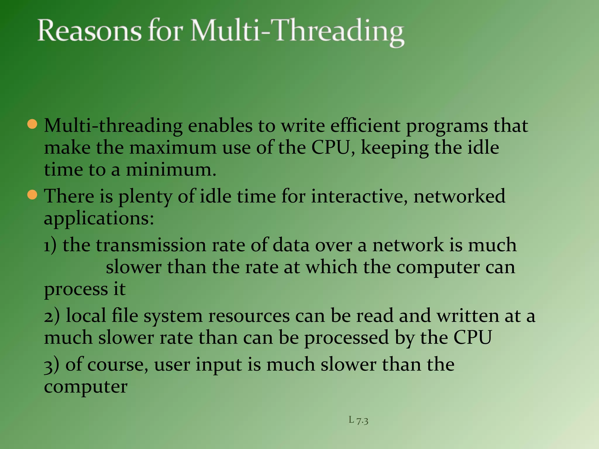 Multi-threading enables to write efficient programs that
make the maximum use of the CPU, keeping the idle
time to a minimum.
There is plenty of idle time for interactive, networked
applications:
1) the transmission rate of data over a network is much
slower than the rate at which the computer can
process it
2) local file system resources can be read and written at a
much slower rate than can be processed by the CPU
3) of course, user input is much slower than the
computer
L 7.3
 