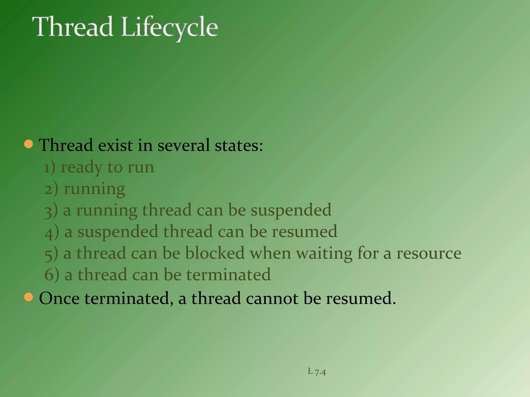 Thread exist in several states:
1) ready to run
2) running
3) a running thread can be suspended
4) a suspended thread can be resumed
5) a thread can be blocked when waiting for a resource
6) a thread can be terminated
Once terminated, a thread cannot be resumed.
L 7.4
 