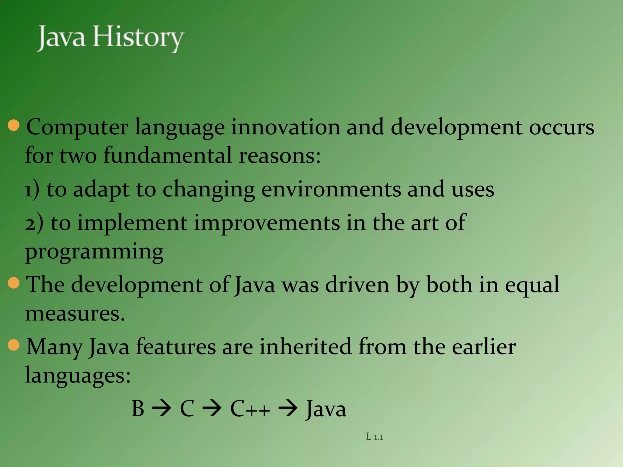 Computer language innovation and development occurs
for two fundamental reasons:
1) to adapt to changing environments and uses
2) to implement improvements in the art of
programming
The development of Java was driven by both in equal
measures.
Many Java features are inherited from the earlier
languages:
B  C  C++  Java
L 1.1
 