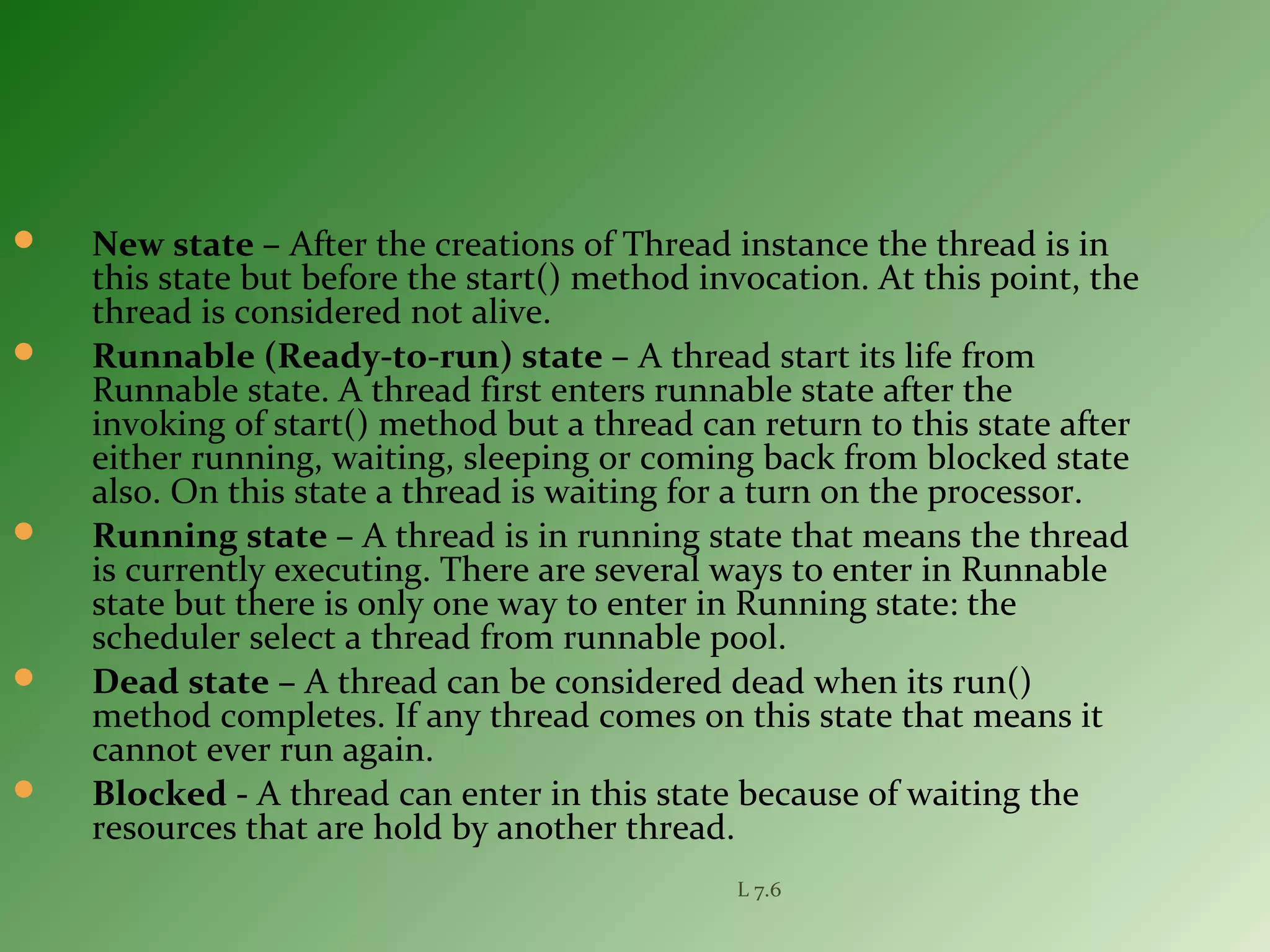  New state – After the creations of Thread instance the thread is in
this state but before the start() method invocation. At this point, the
thread is considered not alive.
 Runnable (Ready-to-run) state – A thread start its life from
Runnable state. A thread first enters runnable state after the
invoking of start() method but a thread can return to this state after
either running, waiting, sleeping or coming back from blocked state
also. On this state a thread is waiting for a turn on the processor.
 Running state – A thread is in running state that means the thread
is currently executing. There are several ways to enter in Runnable
state but there is only one way to enter in Running state: the
scheduler select a thread from runnable pool.
 Dead state – A thread can be considered dead when its run()
method completes. If any thread comes on this state that means it
cannot ever run again.
 Blocked - A thread can enter in this state because of waiting the
resources that are hold by another thread.
L 7.6
 