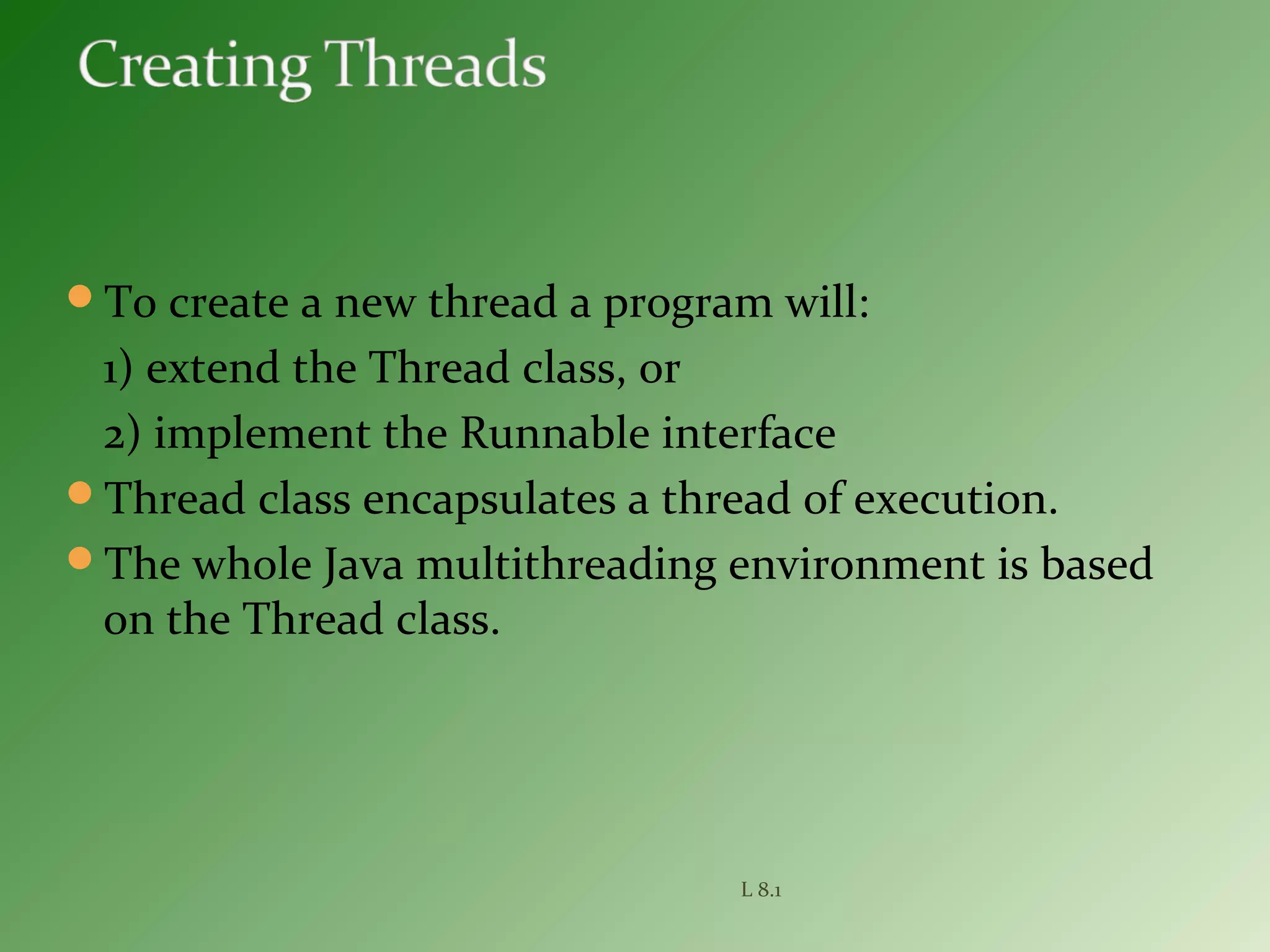 To create a new thread a program will:
1) extend the Thread class, or
2) implement the Runnable interface
Thread class encapsulates a thread of execution.
The whole Java multithreading environment is based
on the Thread class.
L 8.1
 