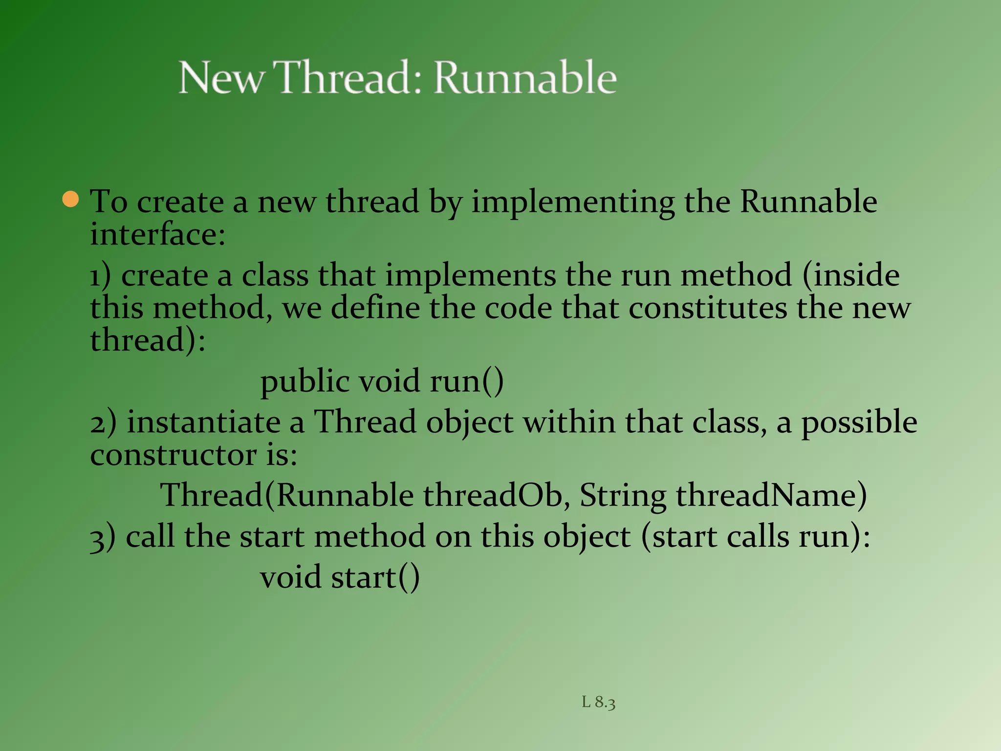 To create a new thread by implementing the Runnable
interface:
1) create a class that implements the run method (inside
this method, we define the code that constitutes the new
thread):
public void run()
2) instantiate a Thread object within that class, a possible
constructor is:
Thread(Runnable threadOb, String threadName)
3) call the start method on this object (start calls run):
void start()
L 8.3
 