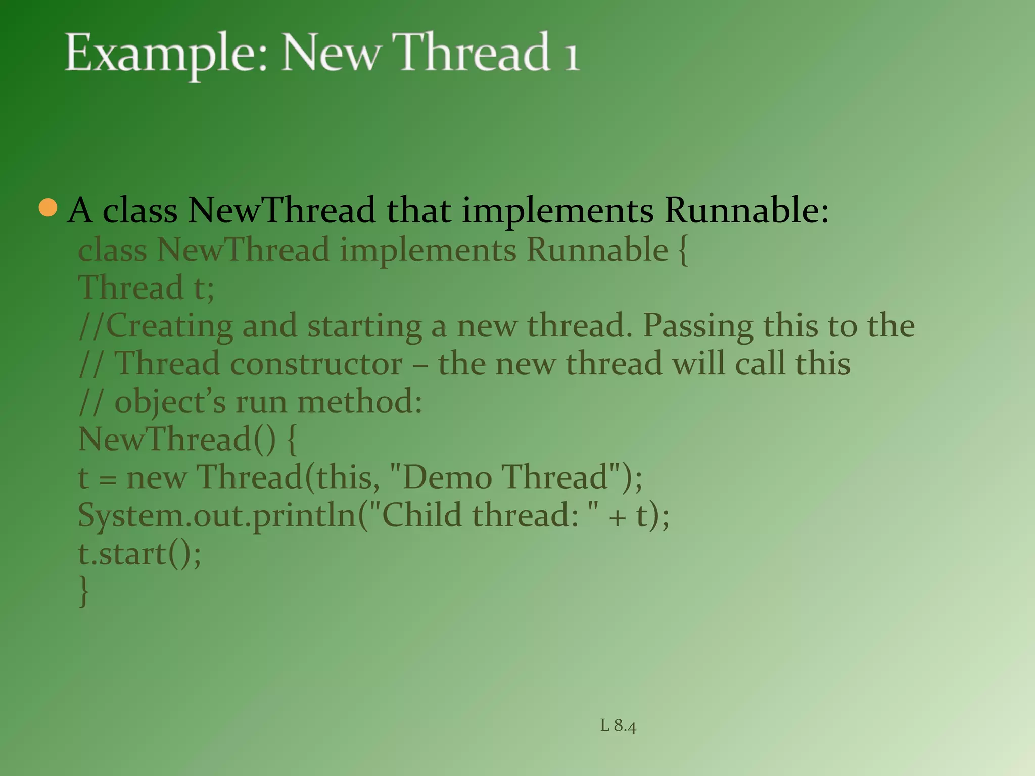 A class NewThread that implements Runnable:
class NewThread implements Runnable {
Thread t;
//Creating and starting a new thread. Passing this to the
// Thread constructor – the new thread will call this
// object’s run method:
NewThread() {
t = new Thread(this, "Demo Thread");
System.out.println("Child thread: " + t);
t.start();
}
L 8.4
 