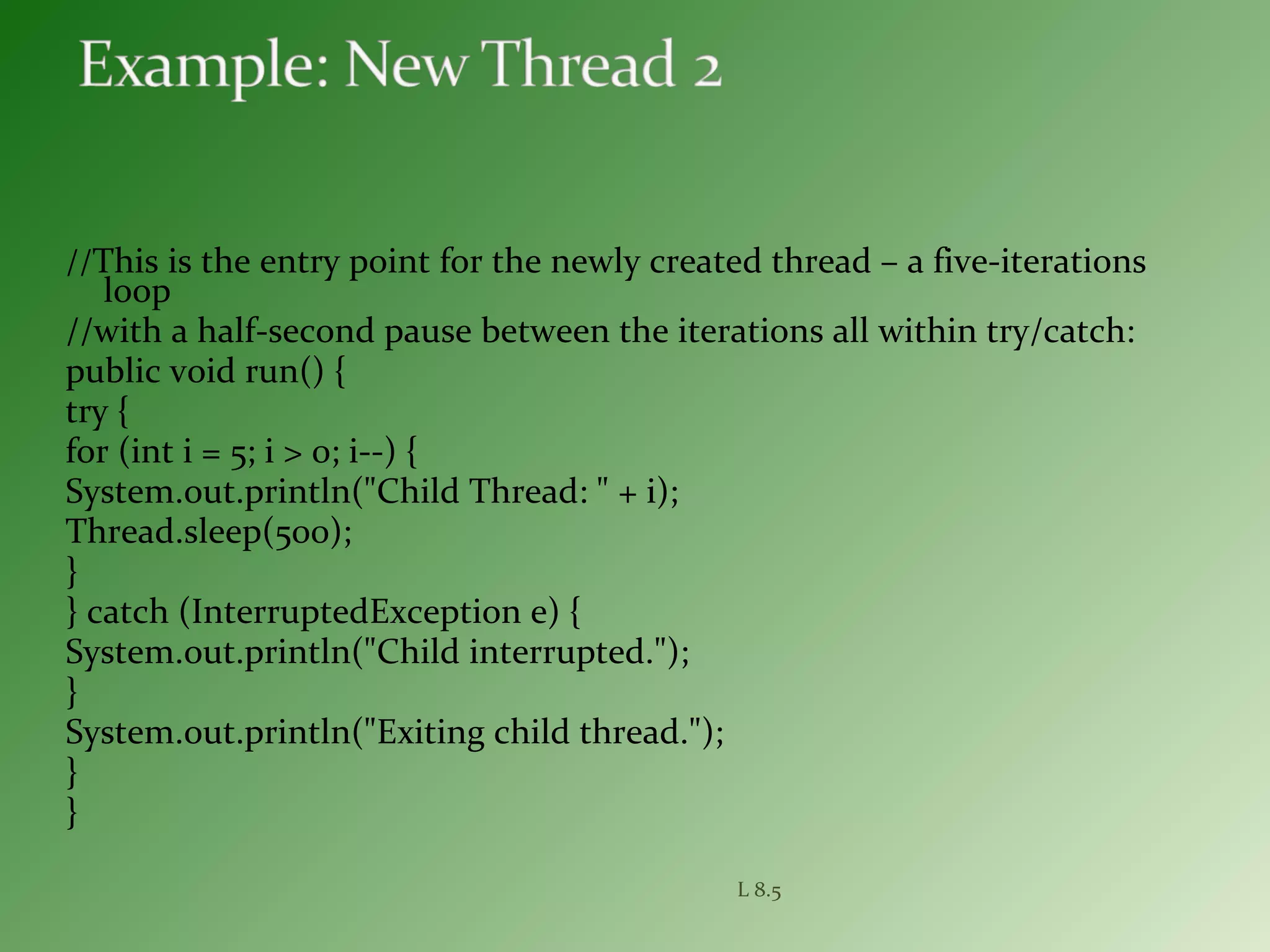 //This is the entry point for the newly created thread – a five-iterations
loop
//with a half-second pause between the iterations all within try/catch:
public void run() {
try {
for (int i = 5; i > 0; i--) {
System.out.println("Child Thread: " + i);
Thread.sleep(500);
}
} catch (InterruptedException e) {
System.out.println("Child interrupted.");
}
System.out.println("Exiting child thread.");
}
}
L 8.5
 