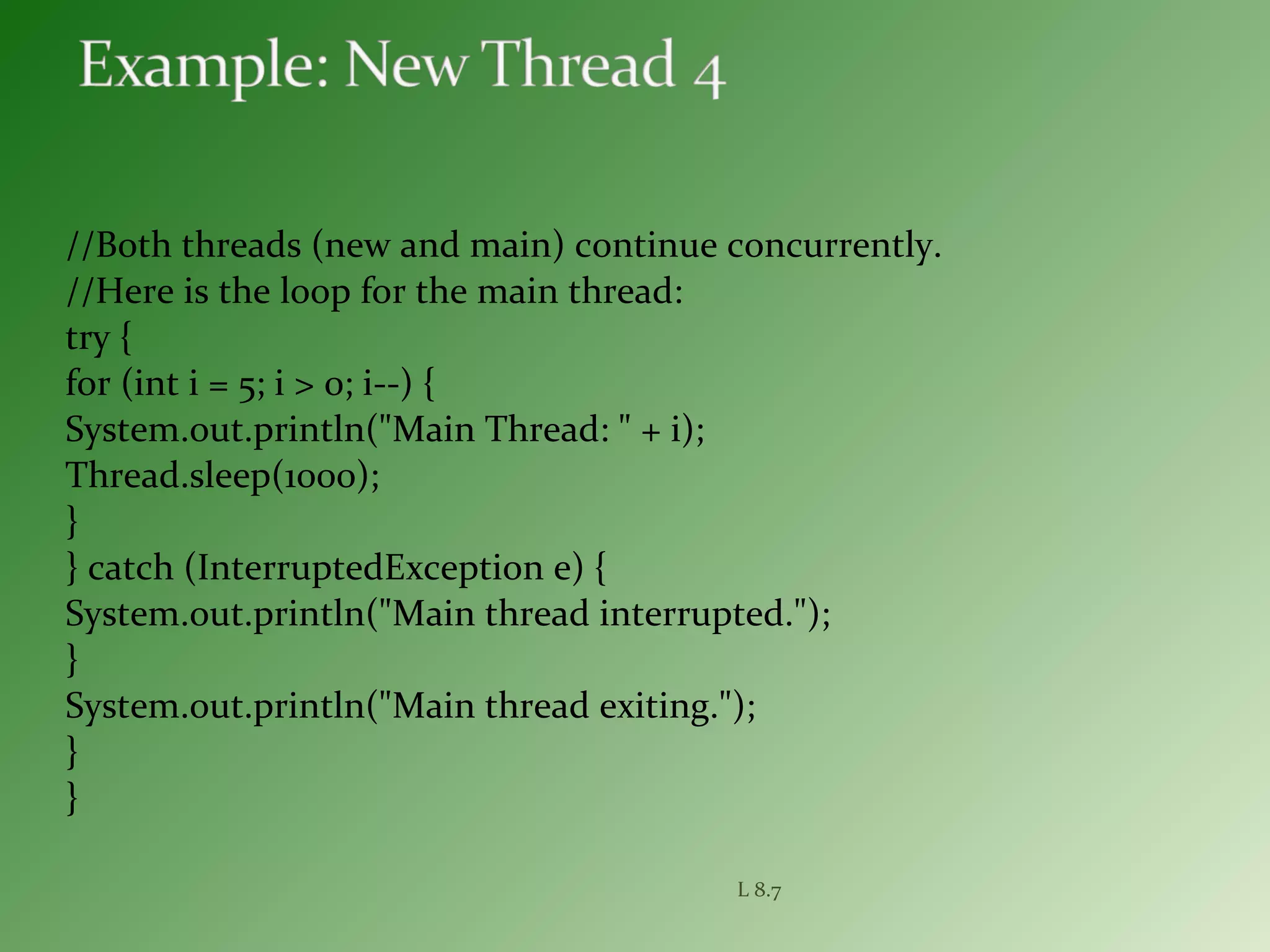 //Both threads (new and main) continue concurrently.
//Here is the loop for the main thread:
try {
for (int i = 5; i > 0; i--) {
System.out.println("Main Thread: " + i);
Thread.sleep(1000);
}
} catch (InterruptedException e) {
System.out.println("Main thread interrupted.");
}
System.out.println("Main thread exiting.");
}
}
L 8.7
 