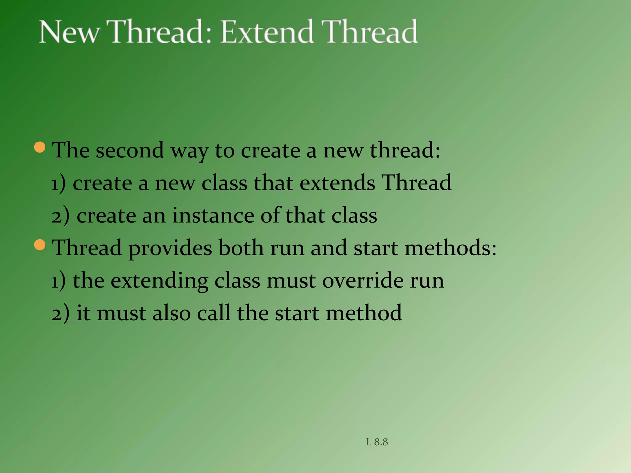 The second way to create a new thread:
1) create a new class that extends Thread
2) create an instance of that class
Thread provides both run and start methods:
1) the extending class must override run
2) it must also call the start method
L 8.8
 